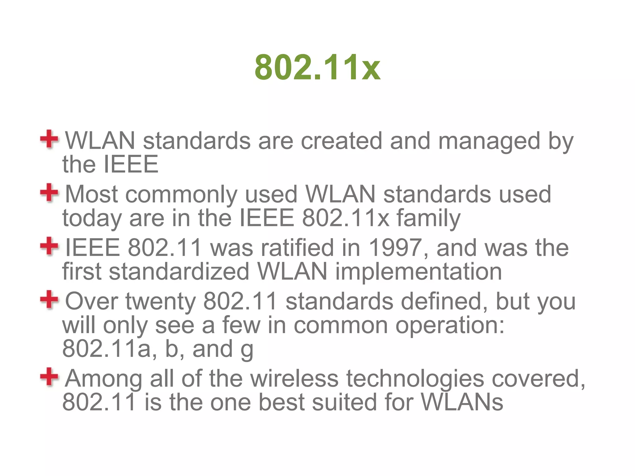 802.11x
WLAN standards are created and managed by
the IEEE
Most commonly used WLAN standards used
today are in the IEEE 802.11x family
IEEE 802.11 was ratified in 1997, and was the
first standardized WLAN implementation
Over twenty 802.11 standards defined, but you
will only see a few in common operation:
802.11a, b, and g
Among all of the wireless technologies covered,
802.11 is the one best suited for WLANs
 