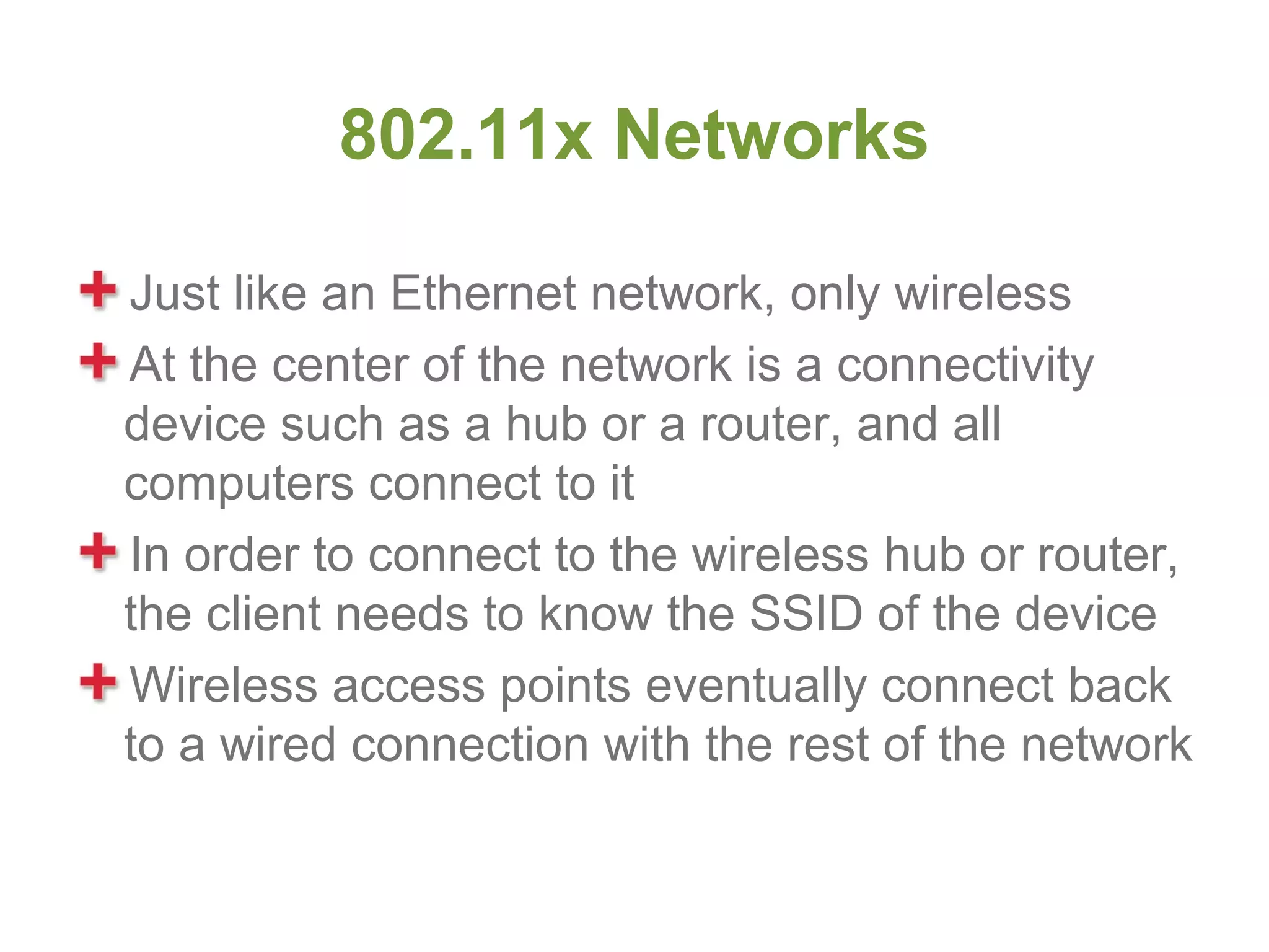 802.11x Networks

Just like an Ethernet network, only wireless
At the center of the network is a connectivity
device such as a hub or a router, and all
computers connect to it
In order to connect to the wireless hub or router,
the client needs to know the SSID of the device
Wireless access points eventually connect back
to a wired connection with the rest of the network
 