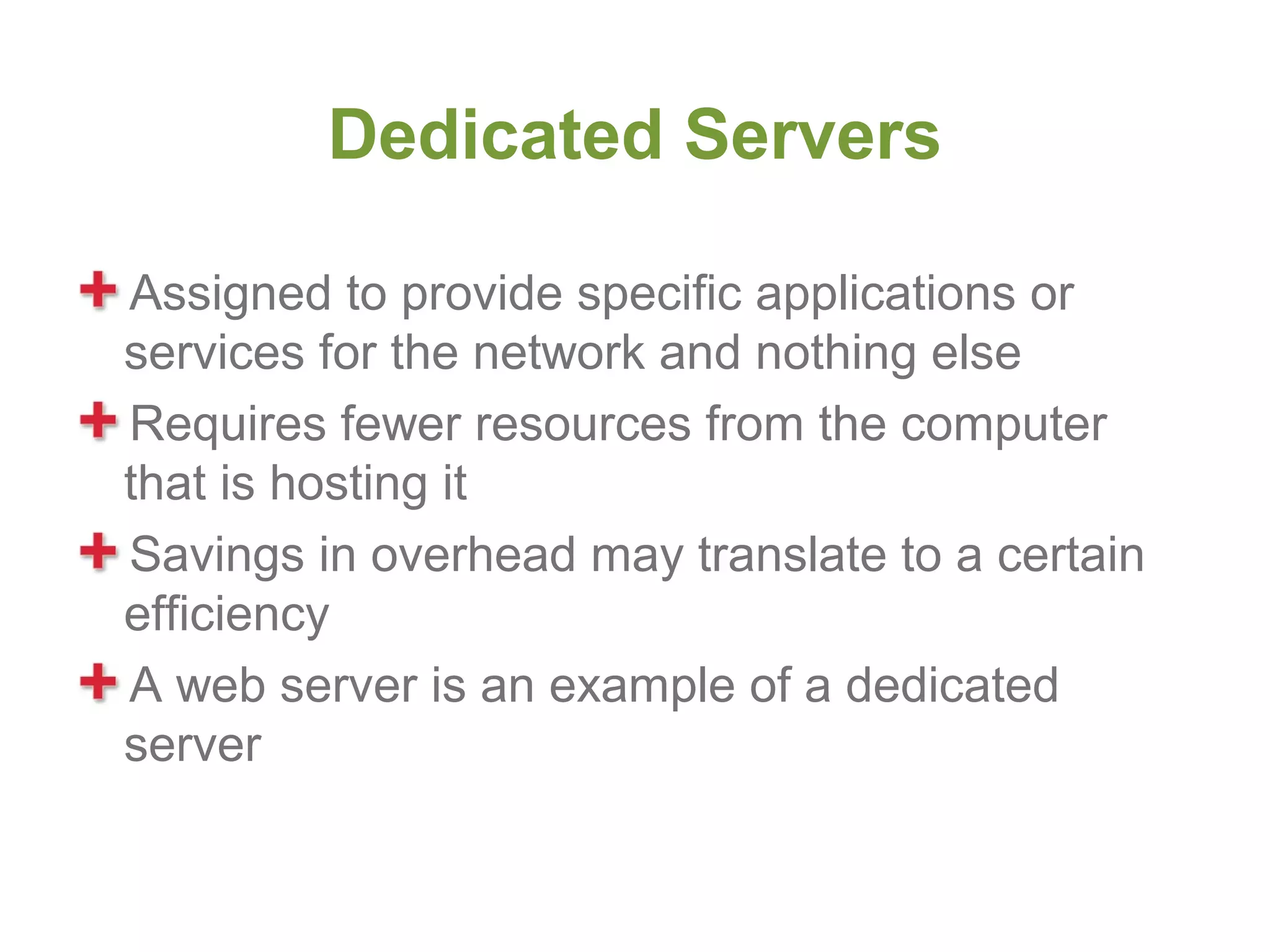 Dedicated Servers

Assigned to provide specific applications or
services for the network and nothing else
Requires fewer resources from the computer
that is hosting it
Savings in overhead may translate to a certain
efficiency
A web server is an example of a dedicated
server
 