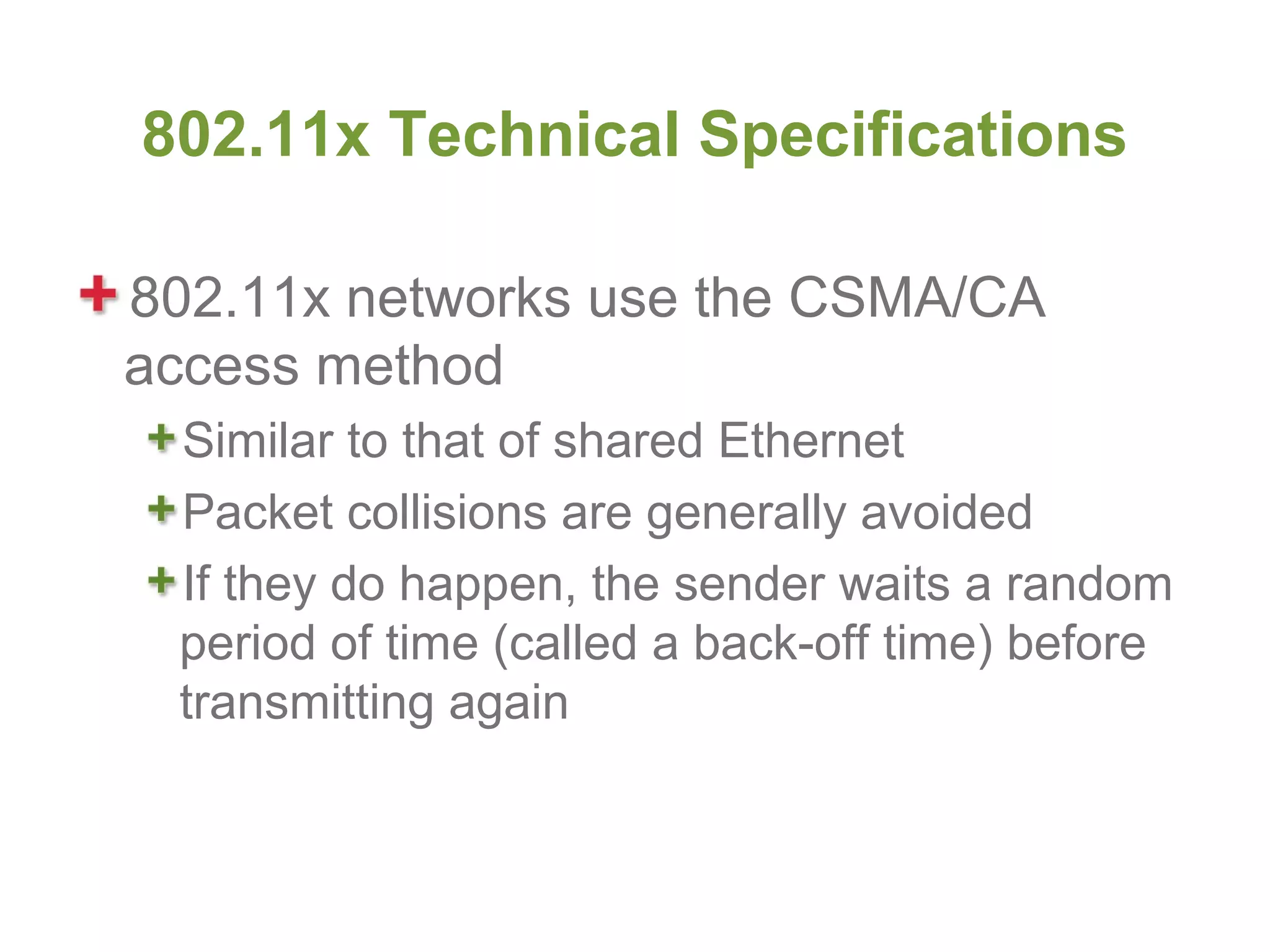 802.11x Technical Specifications

802.11x networks use the CSMA/CA
access method
 Similar to that of shared Ethernet
 Packet collisions are generally avoided
 If they do happen, the sender waits a random
 period of time (called a back-off time) before
 transmitting again
 