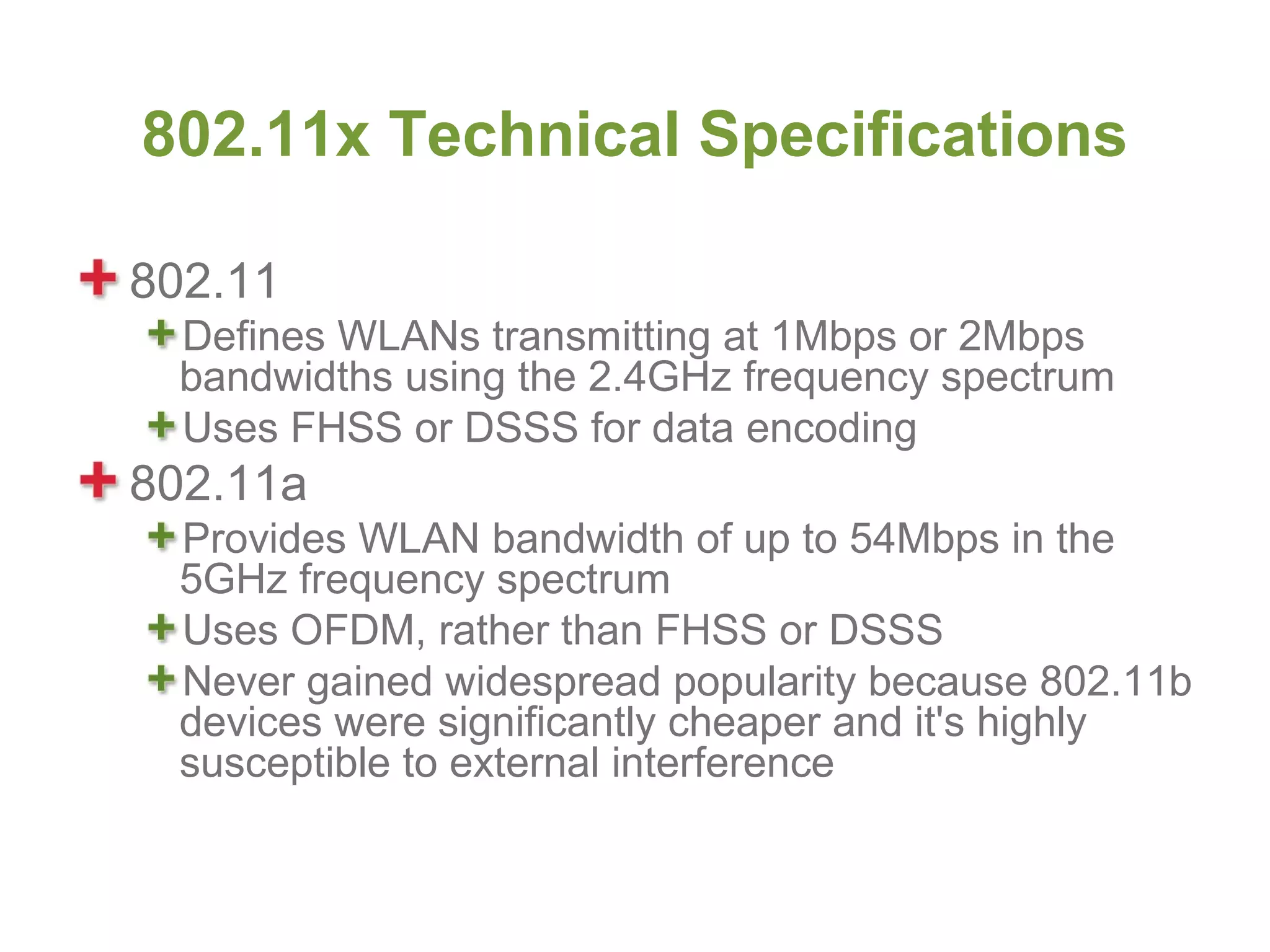 802.11x Technical Specifications

802.11
 Defines WLANs transmitting at 1Mbps or 2Mbps
 bandwidths using the 2.4GHz frequency spectrum
 Uses FHSS or DSSS for data encoding
802.11a
 Provides WLAN bandwidth of up to 54Mbps in the
 5GHz frequency spectrum
 Uses OFDM, rather than FHSS or DSSS
 Never gained widespread popularity because 802.11b
 devices were significantly cheaper and it's highly
 susceptible to external interference
 