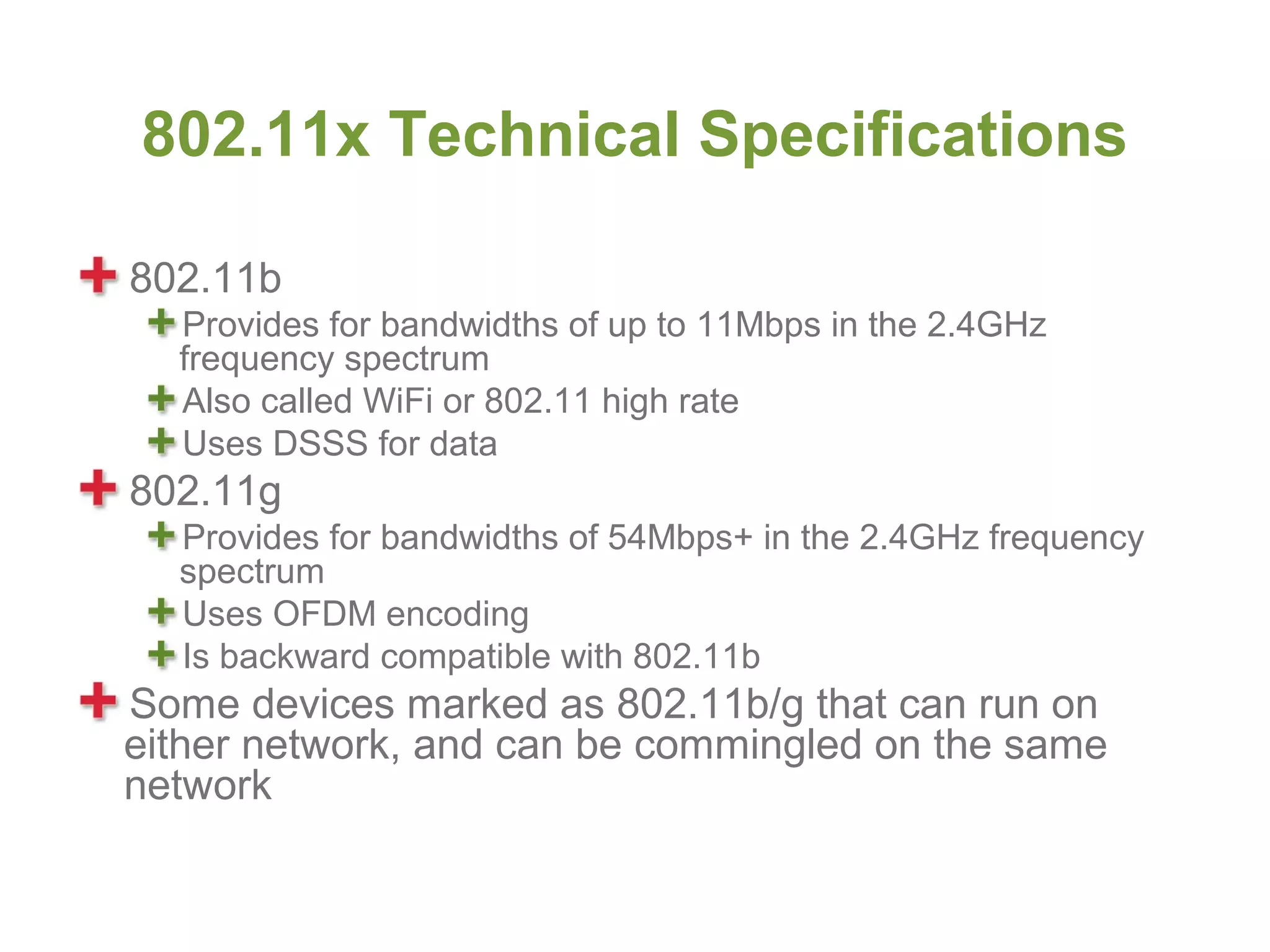 802.11x Technical Specifications

802.11b
  Provides for bandwidths of up to 11Mbps in the 2.4GHz
  frequency spectrum
  Also called WiFi or 802.11 high rate
  Uses DSSS for data
802.11g
  Provides for bandwidths of 54Mbps+ in the 2.4GHz frequency
  spectrum
  Uses OFDM encoding
  Is backward compatible with 802.11b
Some devices marked as 802.11b/g that can run on
either network, and can be commingled on the same
network
 