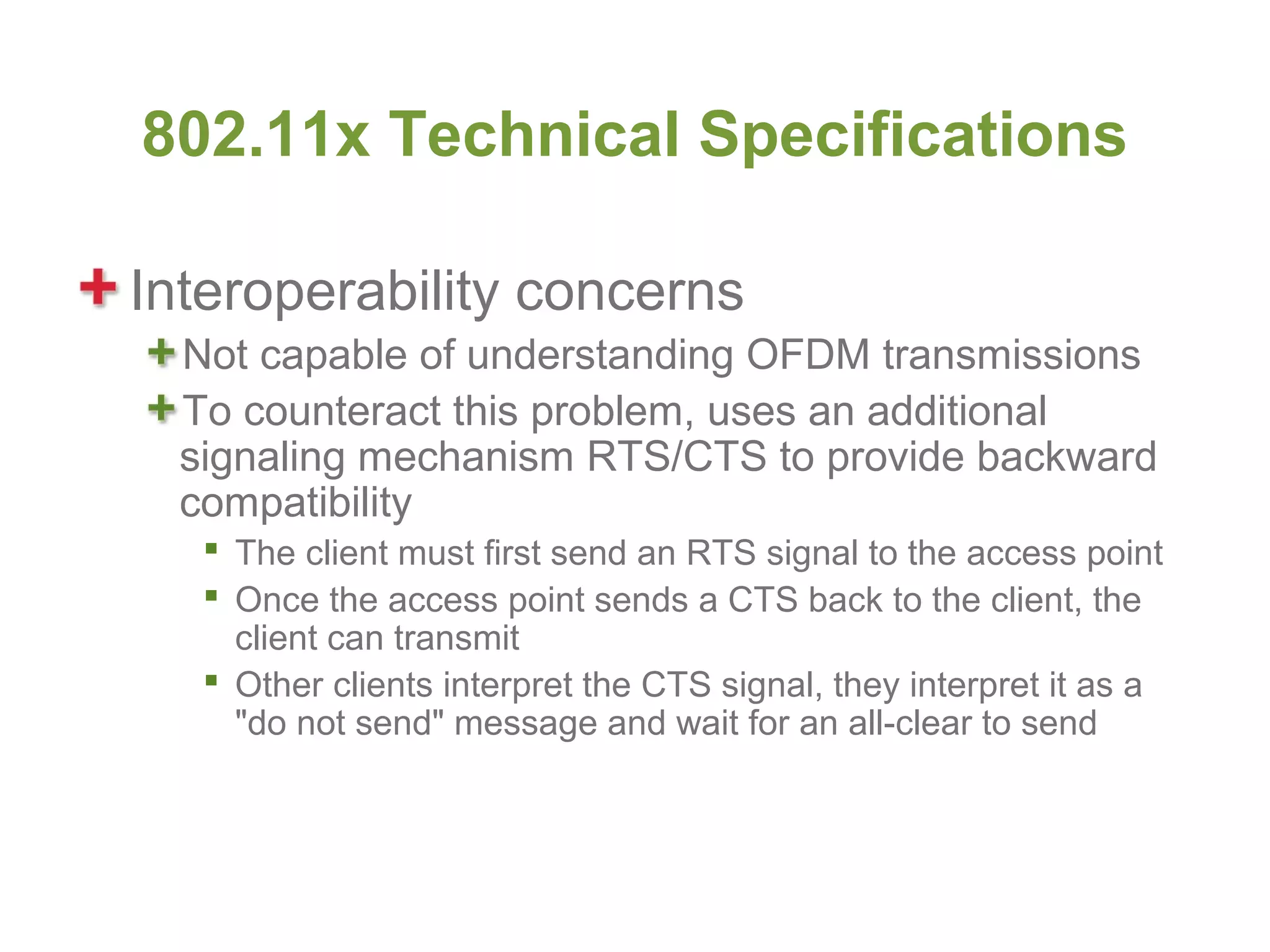 802.11x Technical Specifications

Interoperability concerns
  Not capable of understanding OFDM transmissions
  To counteract this problem, uses an additional
  signaling mechanism RTS/CTS to provide backward
  compatibility
    The client must first send an RTS signal to the access point
    Once the access point sends a CTS back to the client, the
     client can transmit
    Other clients interpret the CTS signal, they interpret it as a
     "do not send" message and wait for an all-clear to send
 