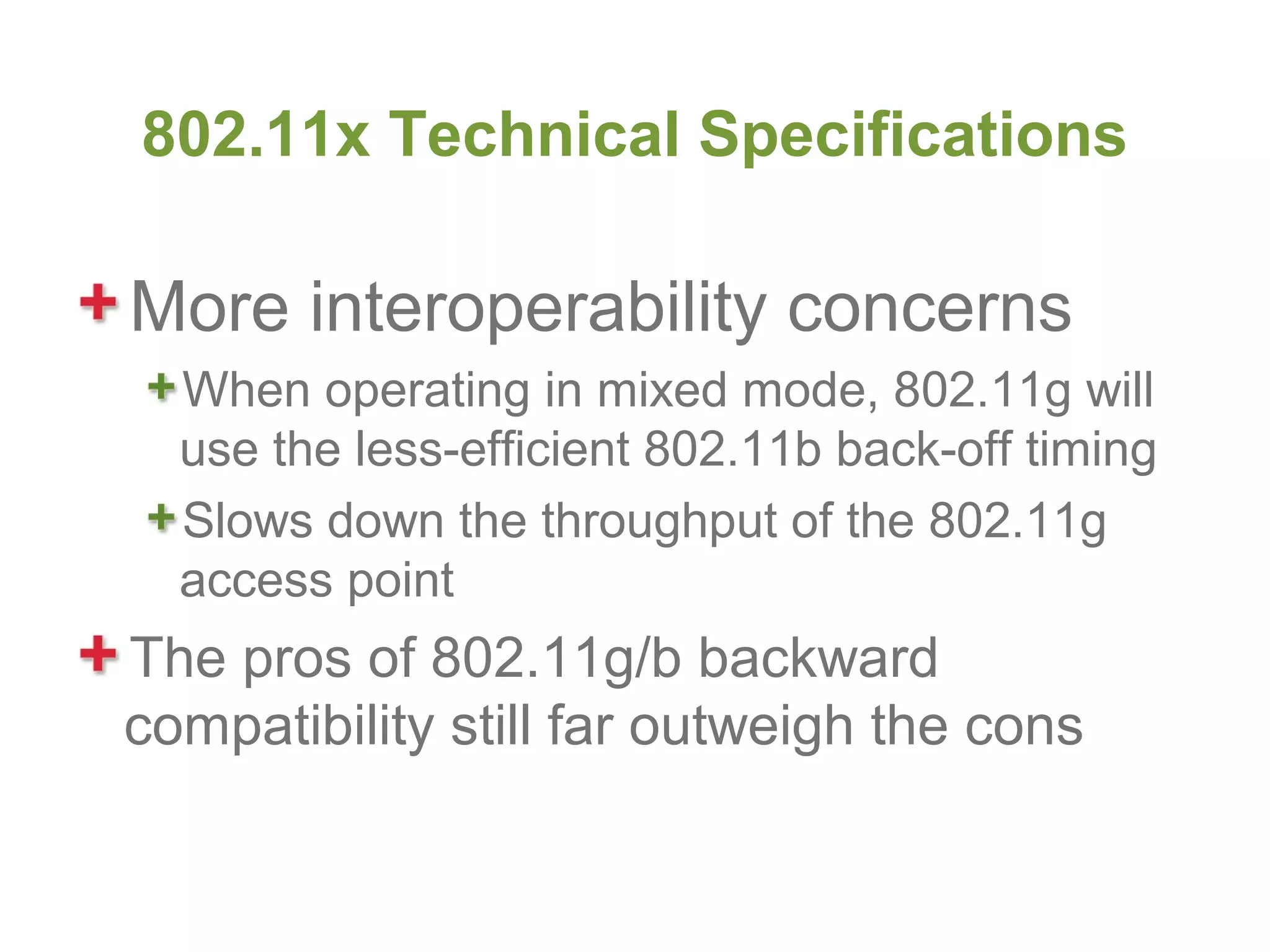 802.11x Technical Specifications

More interoperability concerns
  When operating in mixed mode, 802.11g will
  use the less-efficient 802.11b back-off timing
  Slows down the throughput of the 802.11g
  access point
The pros of 802.11g/b backward
compatibility still far outweigh the cons
 
