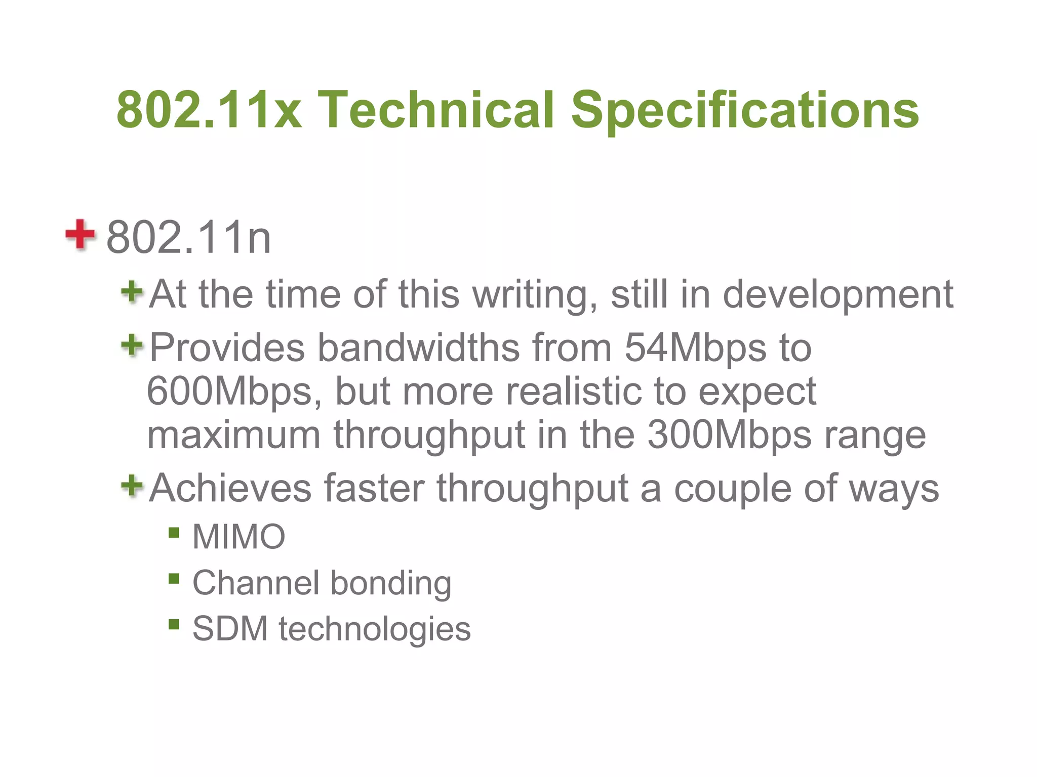 802.11x Technical Specifications

802.11n
 At the time of this writing, still in development
 Provides bandwidths from 54Mbps to
 600Mbps, but more realistic to expect
 maximum throughput in the 300Mbps range
 Achieves faster throughput a couple of ways
   MIMO
   Channel bonding
   SDM technologies
 
