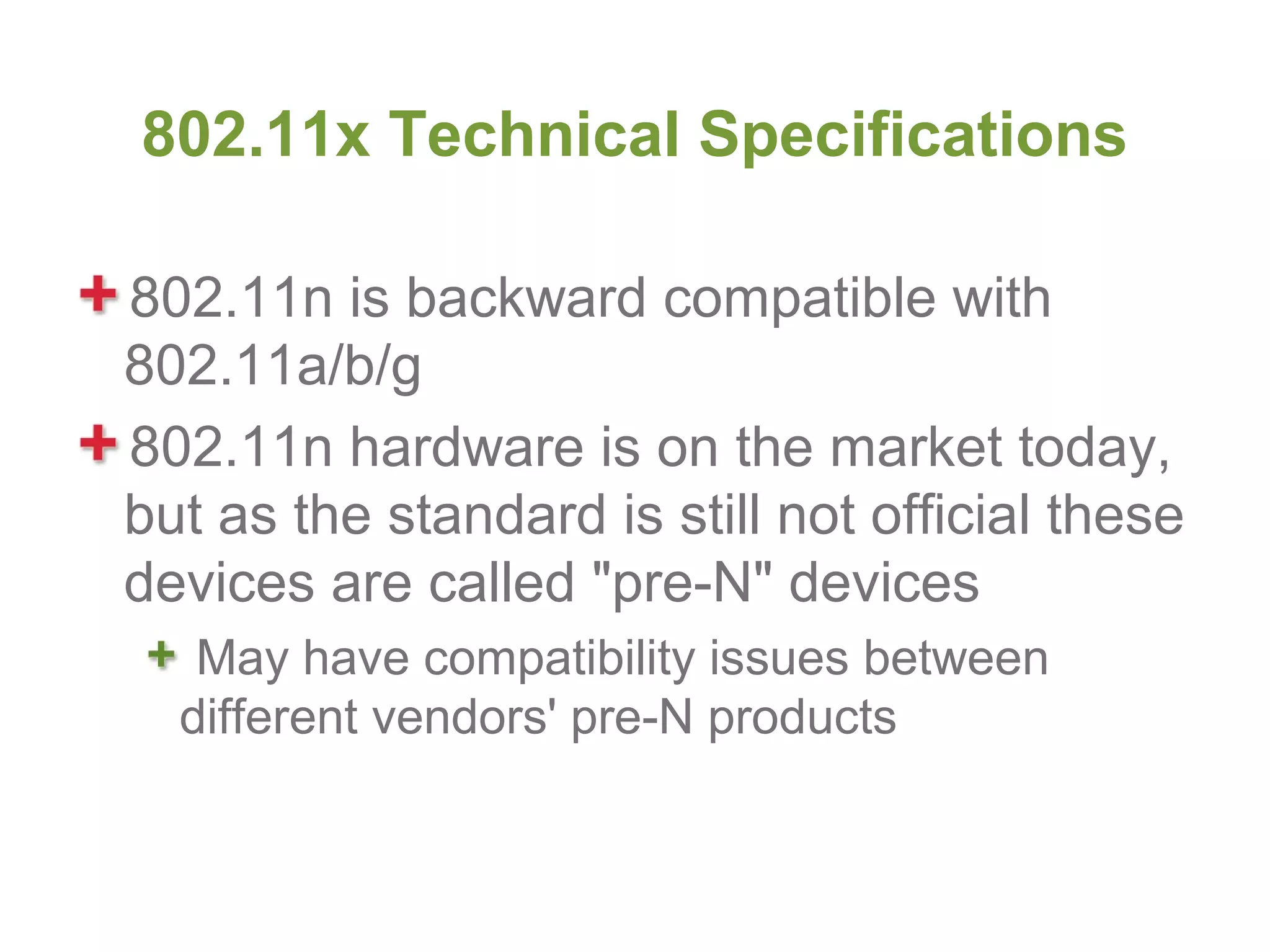 802.11x Technical Specifications

802.11n is backward compatible with
802.11a/b/g
802.11n hardware is on the market today,
but as the standard is still not official these
devices are called "pre-N" devices
   May have compatibility issues between
  different vendors' pre-N products
 