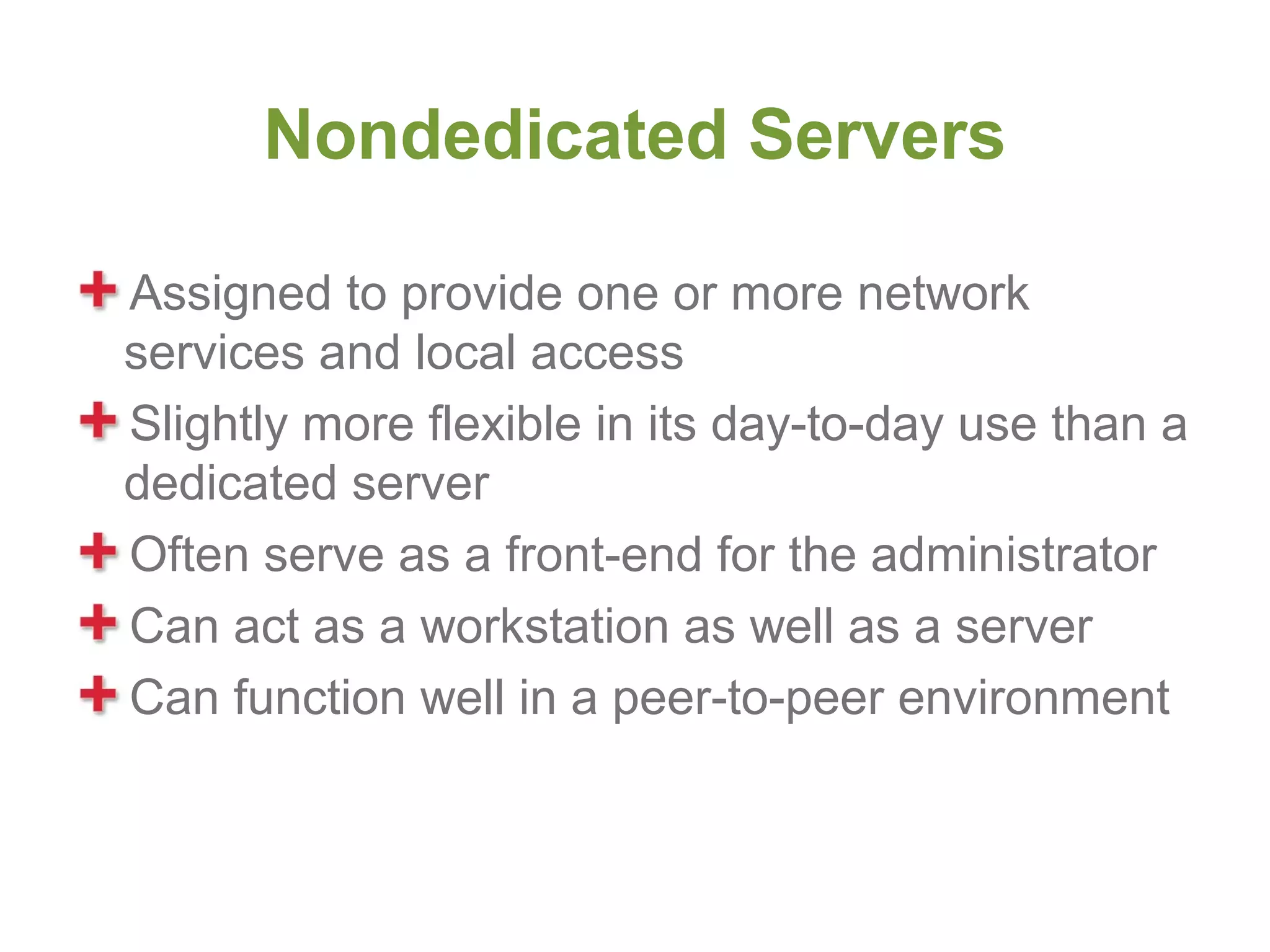 Nondedicated Servers

Assigned to provide one or more network
services and local access
Slightly more flexible in its day-to-day use than a
dedicated server
Often serve as a front-end for the administrator
Can act as a workstation as well as a server
Can function well in a peer-to-peer environment
 