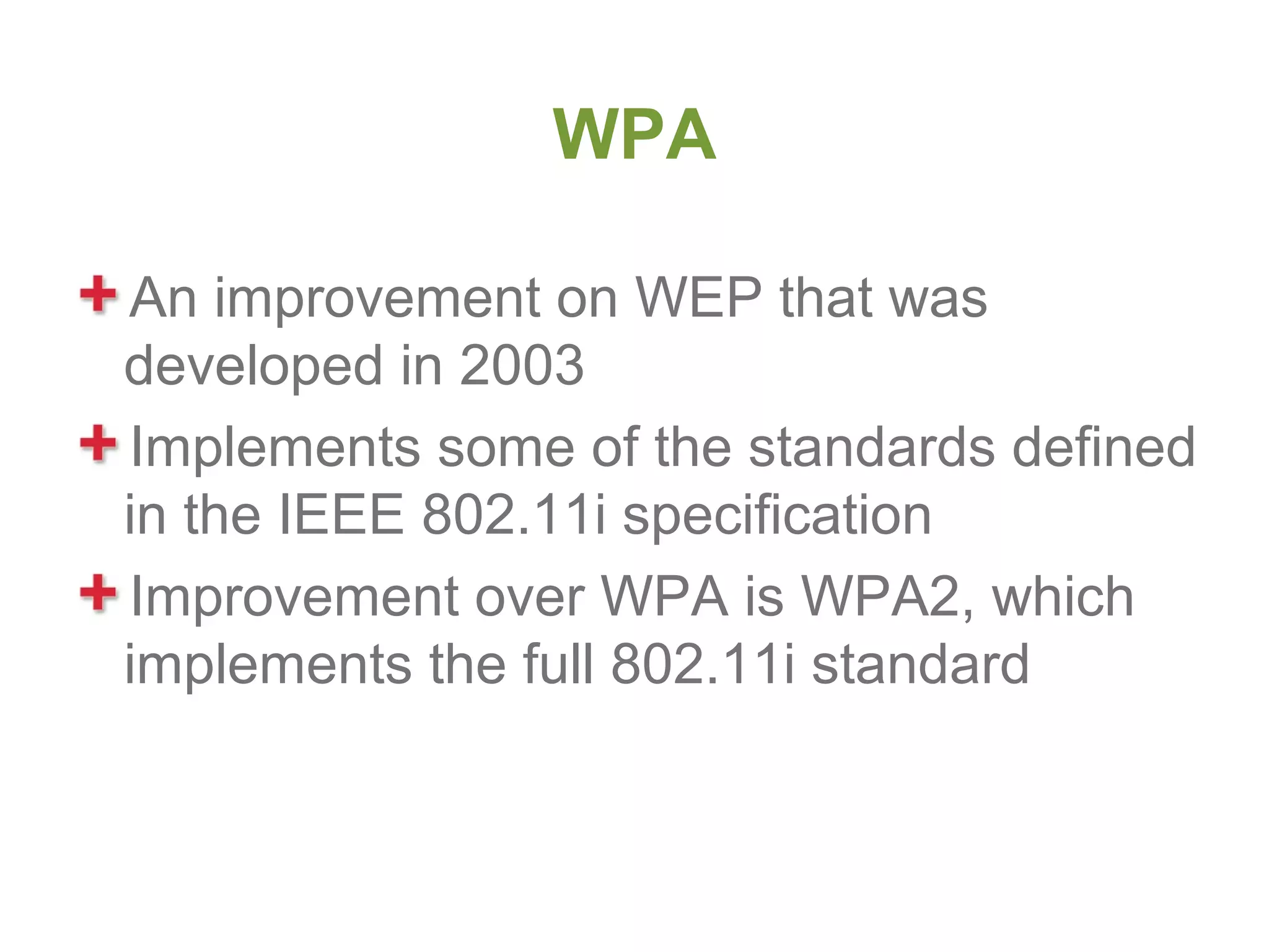 WPA

An improvement on WEP that was
developed in 2003
Implements some of the standards defined
in the IEEE 802.11i specification
Improvement over WPA is WPA2, which
implements the full 802.11i standard
 