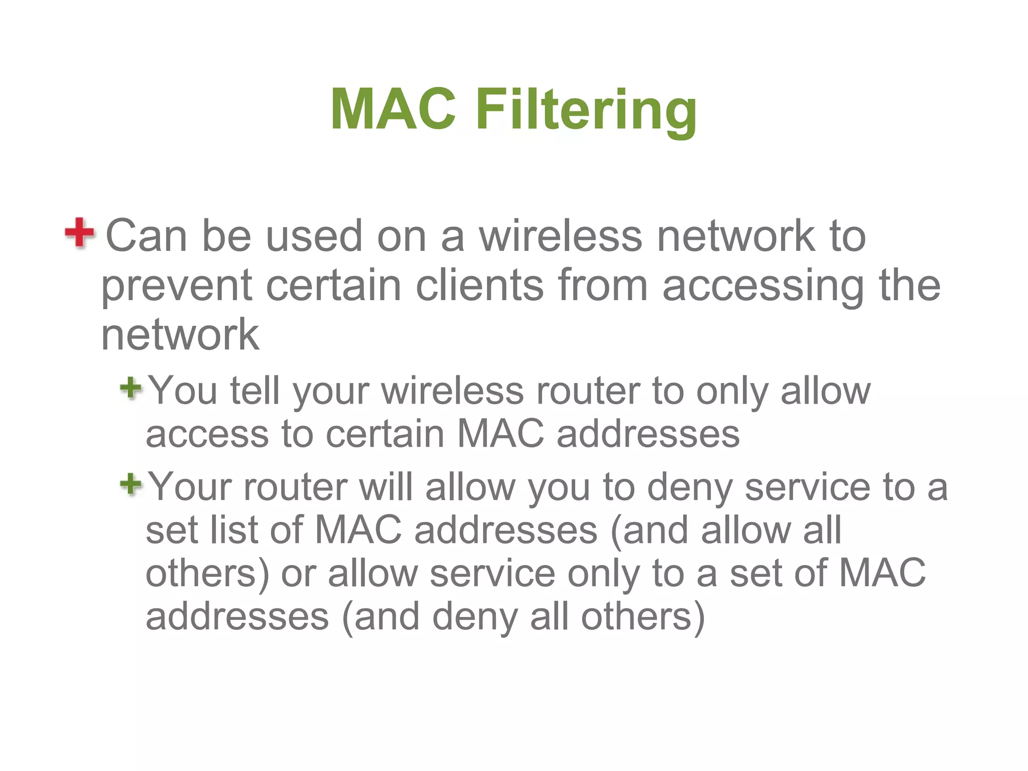 MAC Filtering

Can be used on a wireless network to
prevent certain clients from accessing the
network
  You tell your wireless router to only allow
  access to certain MAC addresses
  Your router will allow you to deny service to a
  set list of MAC addresses (and allow all
  others) or allow service only to a set of MAC
  addresses (and deny all others)
 