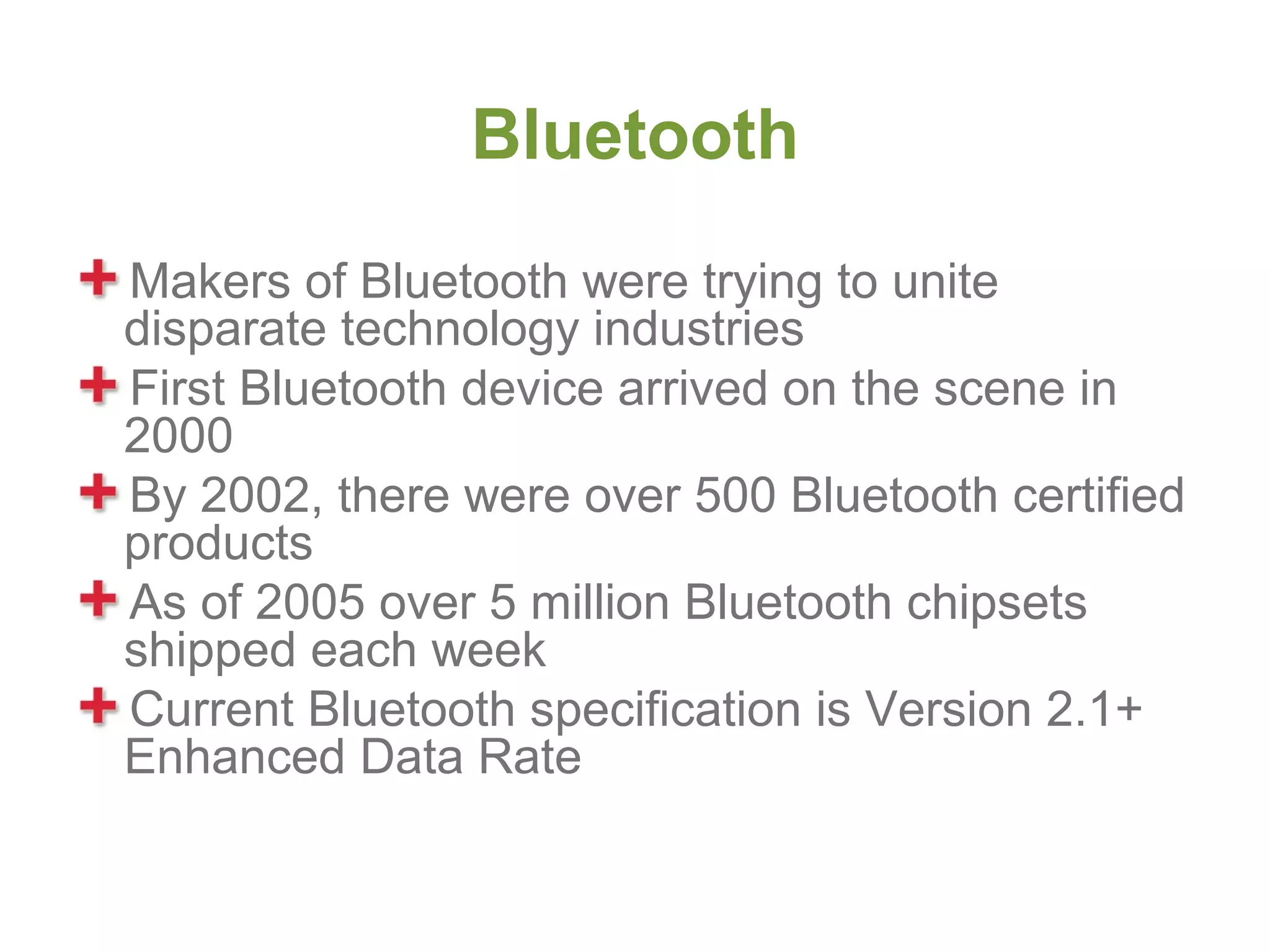 Bluetooth
Makers of Bluetooth were trying to unite
disparate technology industries
First Bluetooth device arrived on the scene in
2000
By 2002, there were over 500 Bluetooth certified
products
As of 2005 over 5 million Bluetooth chipsets
shipped each week
Current Bluetooth specification is Version 2.1+
Enhanced Data Rate
 