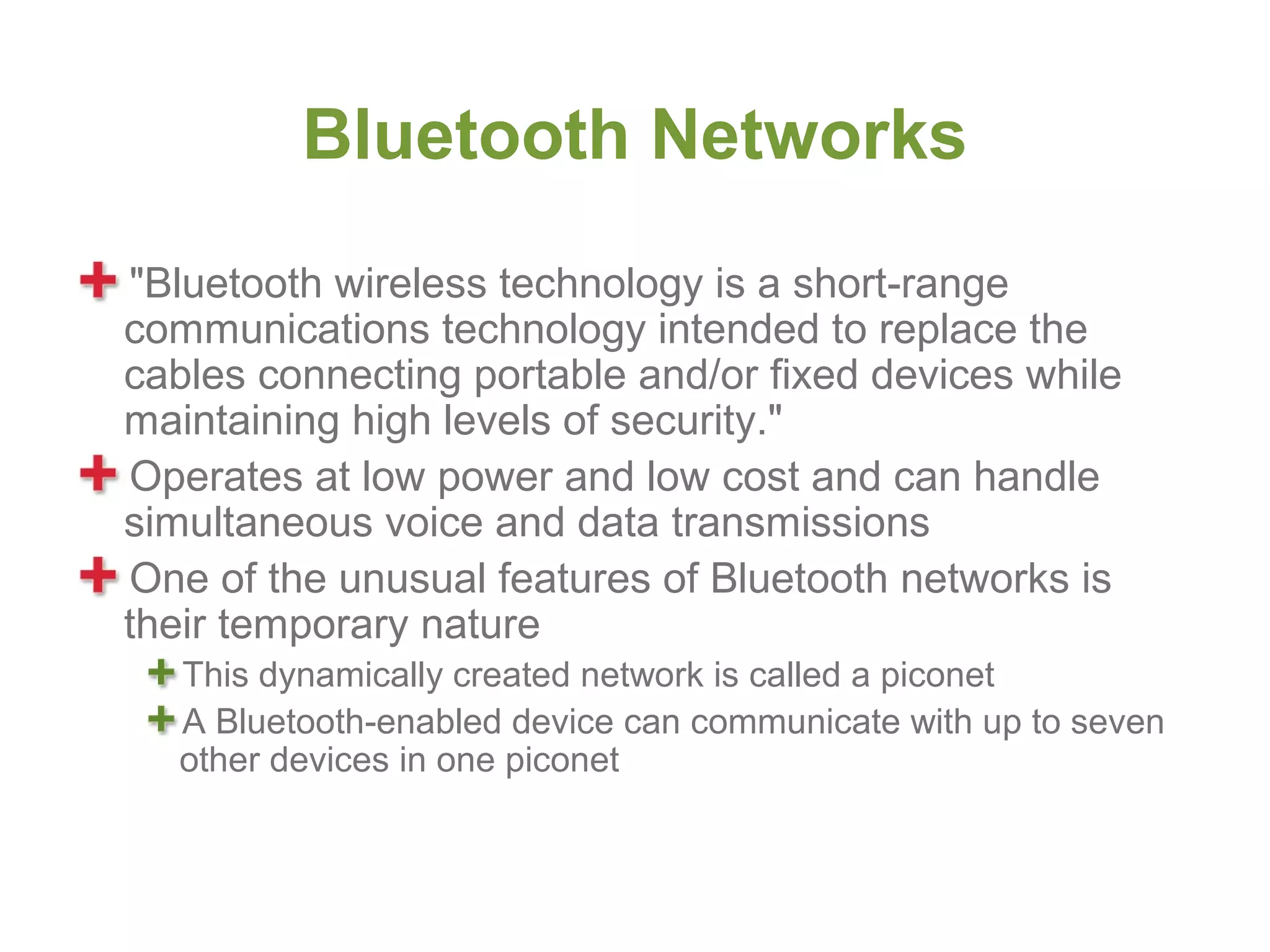 Bluetooth Networks
"Bluetooth wireless technology is a short-range
communications technology intended to replace the
cables connecting portable and/or fixed devices while
maintaining high levels of security."
Operates at low power and low cost and can handle
simultaneous voice and data transmissions
One of the unusual features of Bluetooth networks is
their temporary nature
  This dynamically created network is called a piconet
  A Bluetooth-enabled device can communicate with up to seven
  other devices in one piconet
 