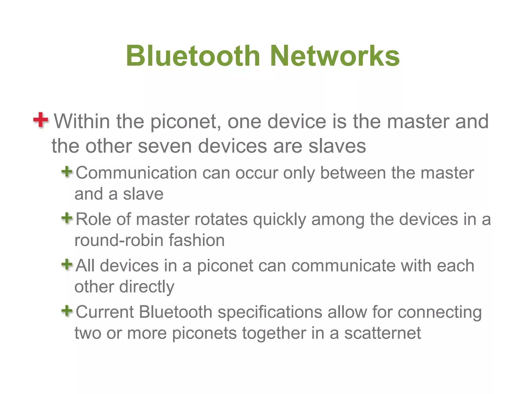 Bluetooth Networks

Within the piconet, one device is the master and
the other seven devices are slaves
  Communication can occur only between the master
  and a slave
  Role of master rotates quickly among the devices in a
  round-robin fashion
  All devices in a piconet can communicate with each
  other directly
  Current Bluetooth specifications allow for connecting
  two or more piconets together in a scatternet
 