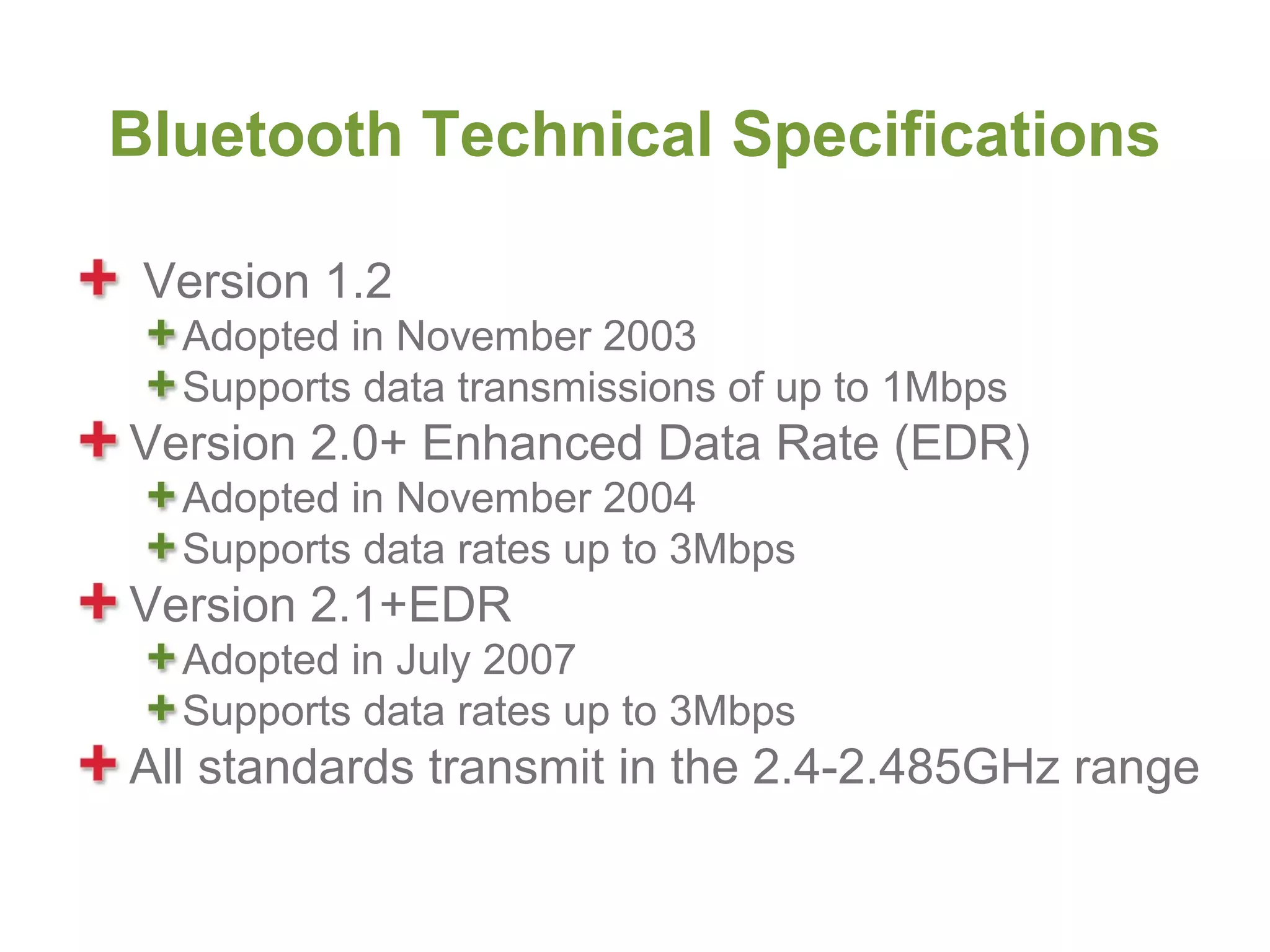 Bluetooth Technical Specifications

 Version 1.2
  Adopted in November 2003
  Supports data transmissions of up to 1Mbps
Version 2.0+ Enhanced Data Rate (EDR)
  Adopted in November 2004
  Supports data rates up to 3Mbps
Version 2.1+EDR
  Adopted in July 2007
  Supports data rates up to 3Mbps
All standards transmit in the 2.4-2.485GHz range
 