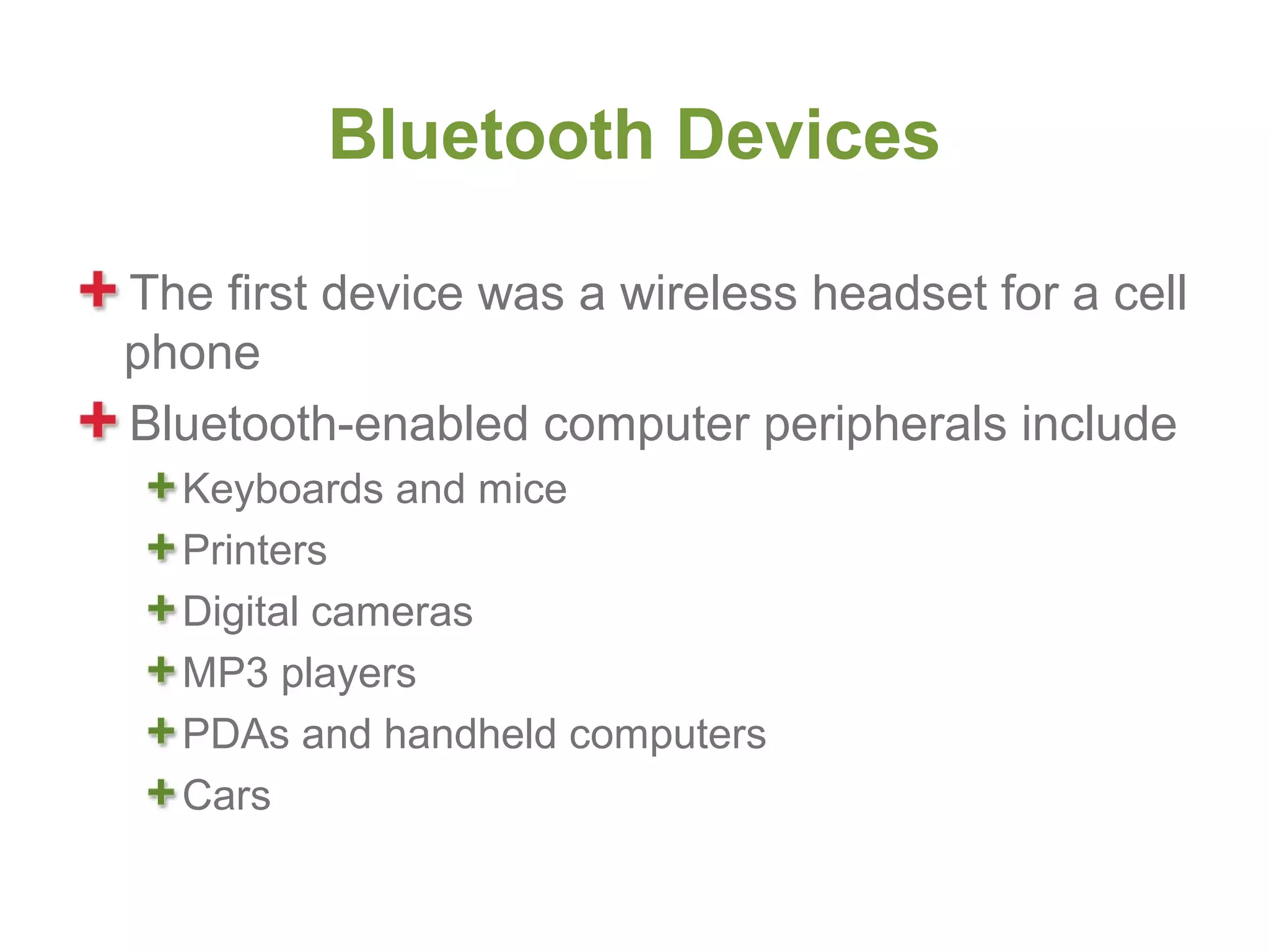 Bluetooth Devices

The first device was a wireless headset for a cell
phone
Bluetooth-enabled computer peripherals include
  Keyboards and mice
  Printers
  Digital cameras
  MP3 players
  PDAs and handheld computers
  Cars
 