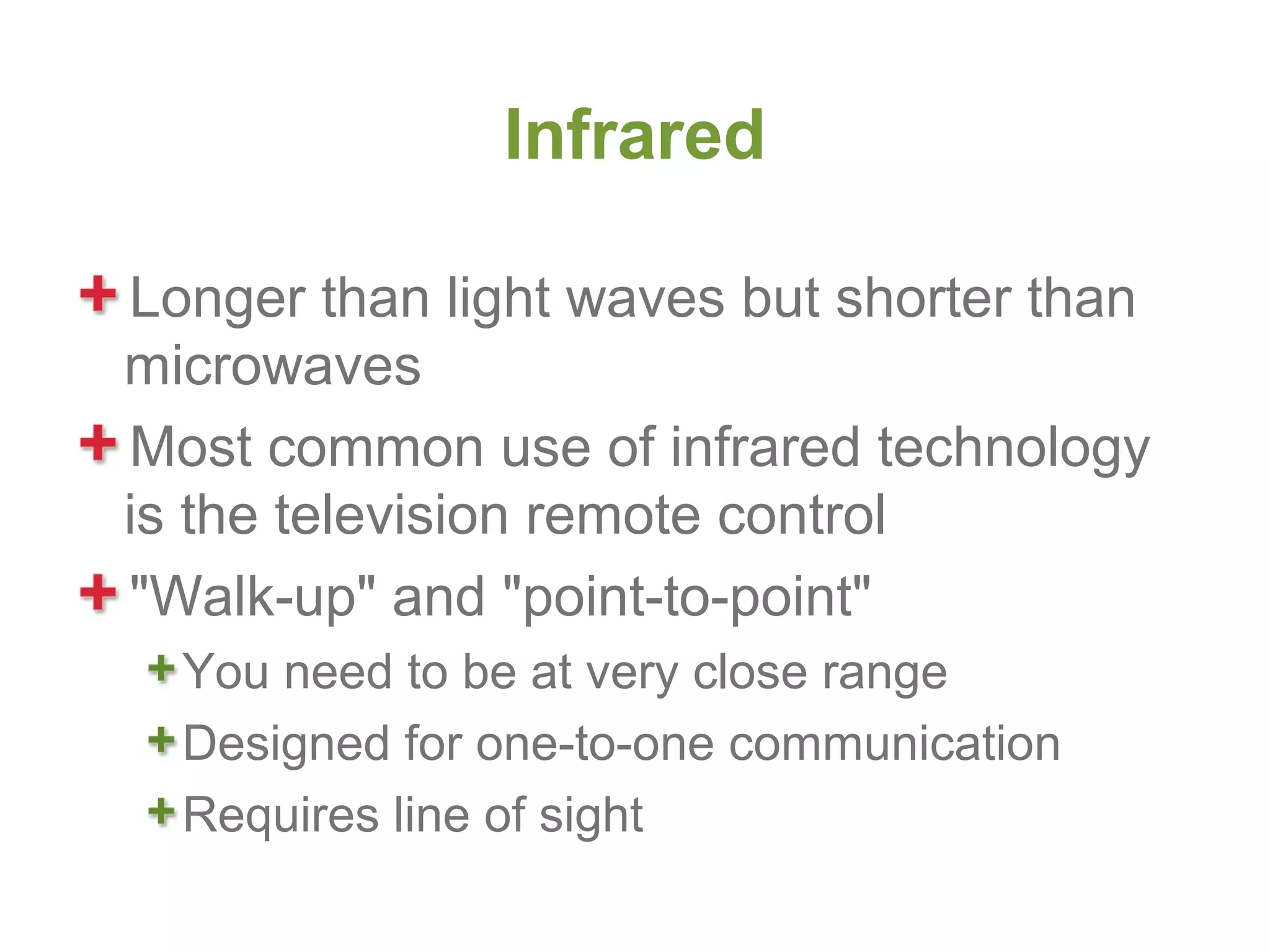 Infrared

Longer than light waves but shorter than
microwaves
Most common use of infrared technology
is the television remote control
"Walk-up" and "point-to-point"
  You need to be at very close range
  Designed for one-to-one communication
  Requires line of sight
 