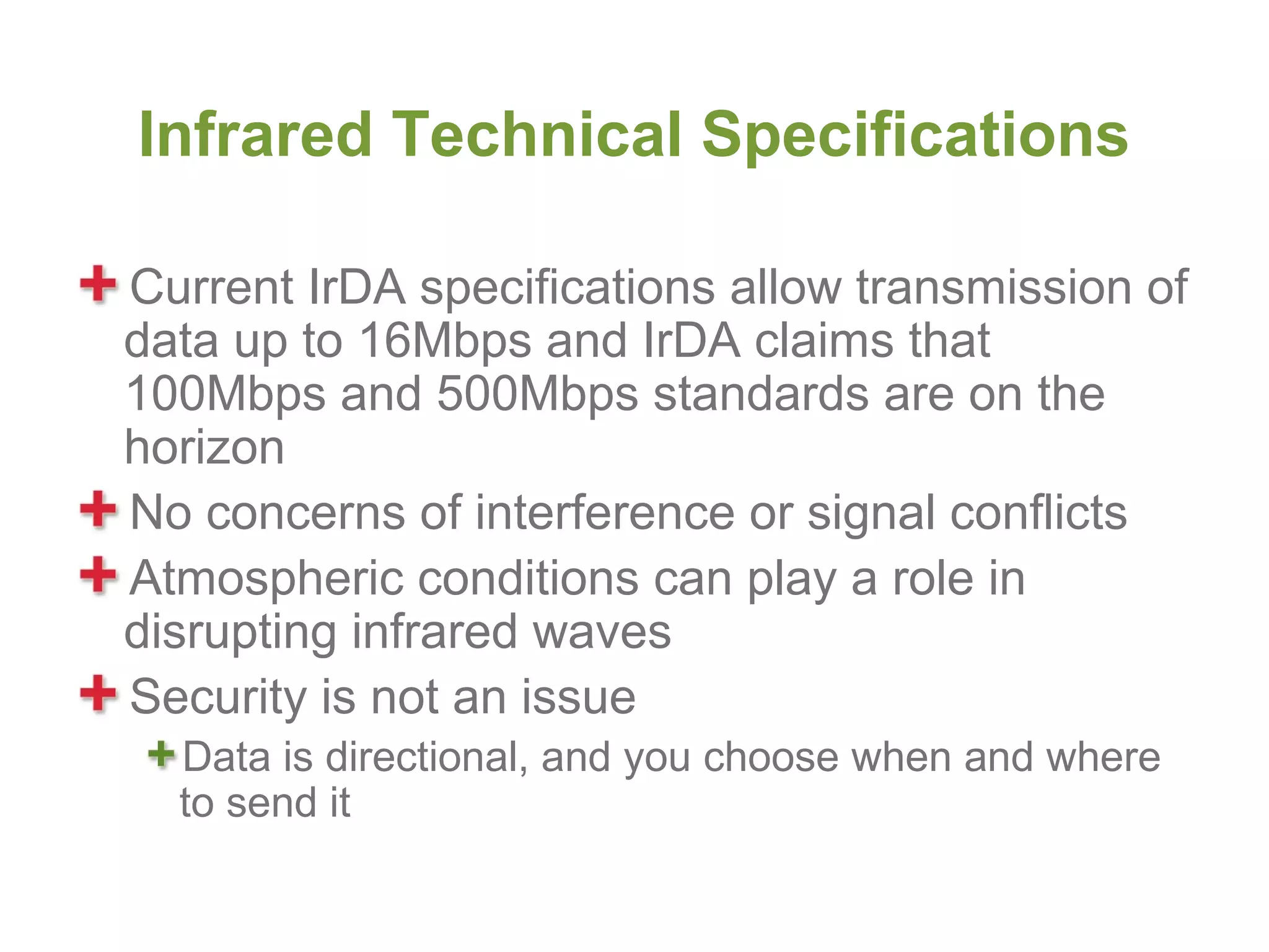 Infrared Technical Specifications

Current IrDA specifications allow transmission of
data up to 16Mbps and IrDA claims that
100Mbps and 500Mbps standards are on the
horizon
No concerns of interference or signal conflicts
Atmospheric conditions can play a role in
disrupting infrared waves
Security is not an issue
  Data is directional, and you choose when and where
  to send it
 