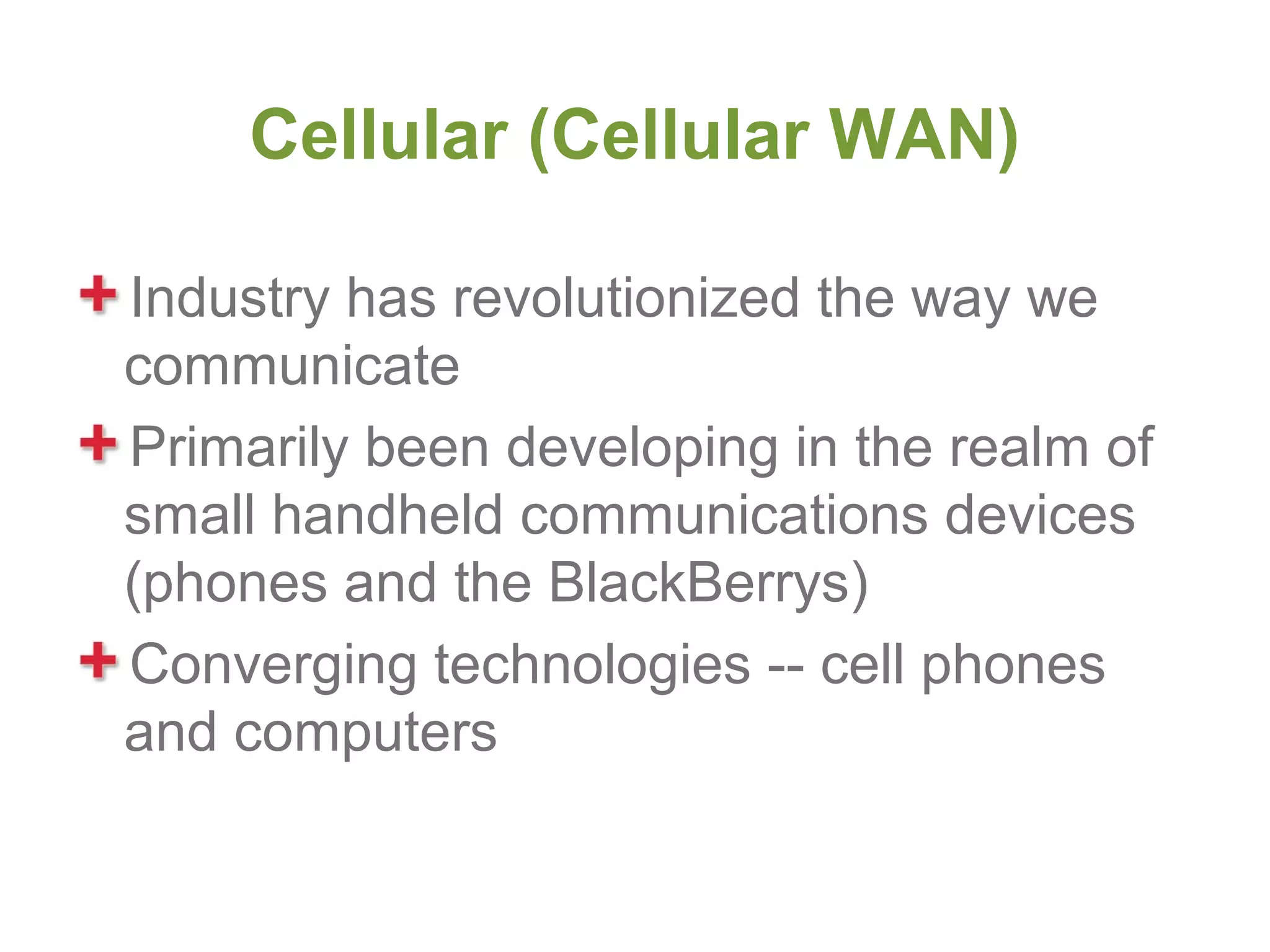 Cellular (Cellular WAN)

Industry has revolutionized the way we
communicate
Primarily been developing in the realm of
small handheld communications devices
(phones and the BlackBerrys)
Converging technologies -- cell phones
and computers
 