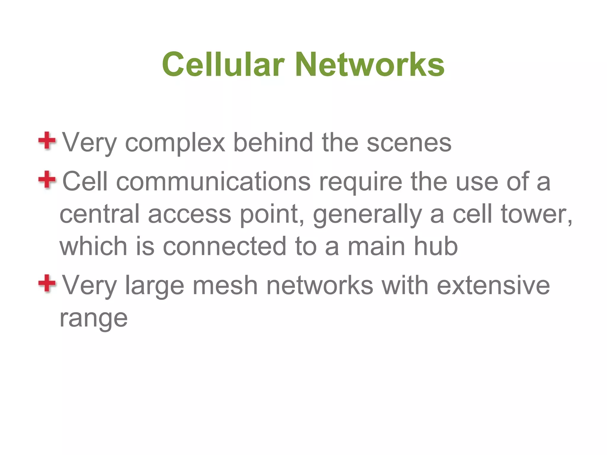 Cellular Networks

Very complex behind the scenes
Cell communications require the use of a
central access point, generally a cell tower,
which is connected to a main hub
Very large mesh networks with extensive
range
 