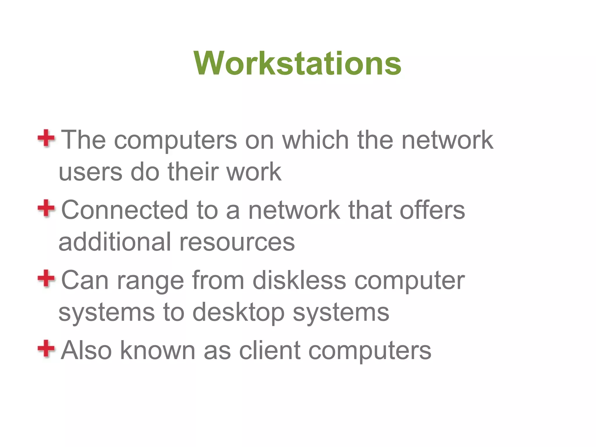 Workstations

The computers on which the network
users do their work
Connected to a network that offers
additional resources
Can range from diskless computer
systems to desktop systems
Also known as client computers
 