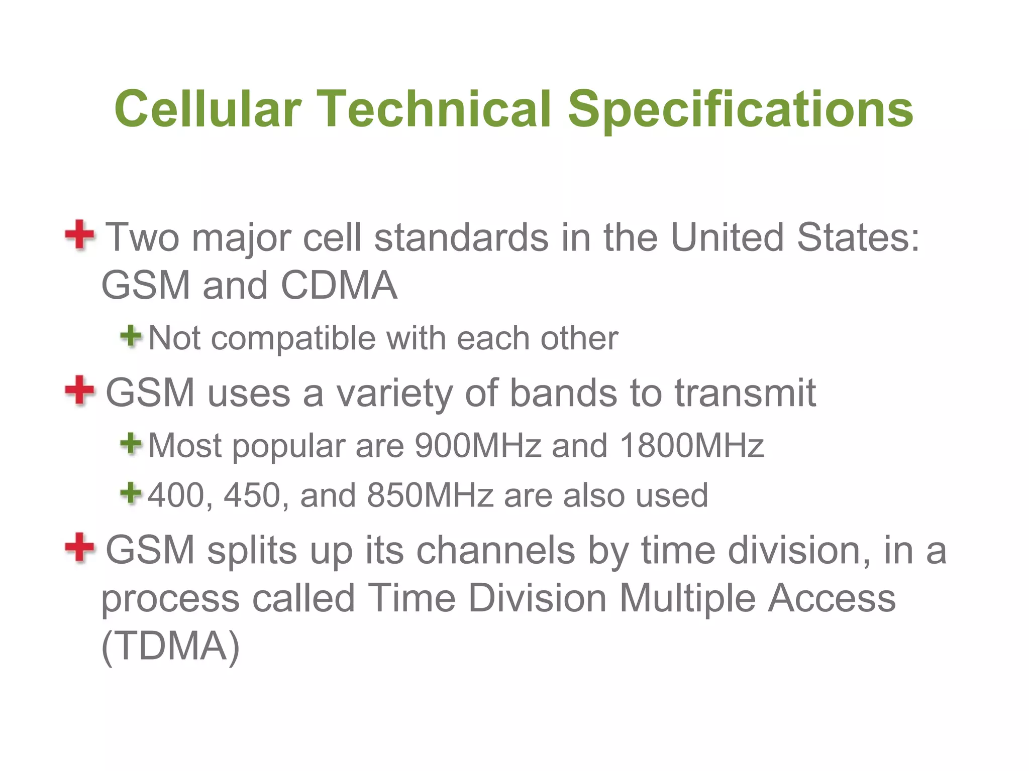 Cellular Technical Specifications

Two major cell standards in the United States:
GSM and CDMA
  Not compatible with each other
GSM uses a variety of bands to transmit
  Most popular are 900MHz and 1800MHz
  400, 450, and 850MHz are also used
GSM splits up its channels by time division, in a
process called Time Division Multiple Access
(TDMA)
 