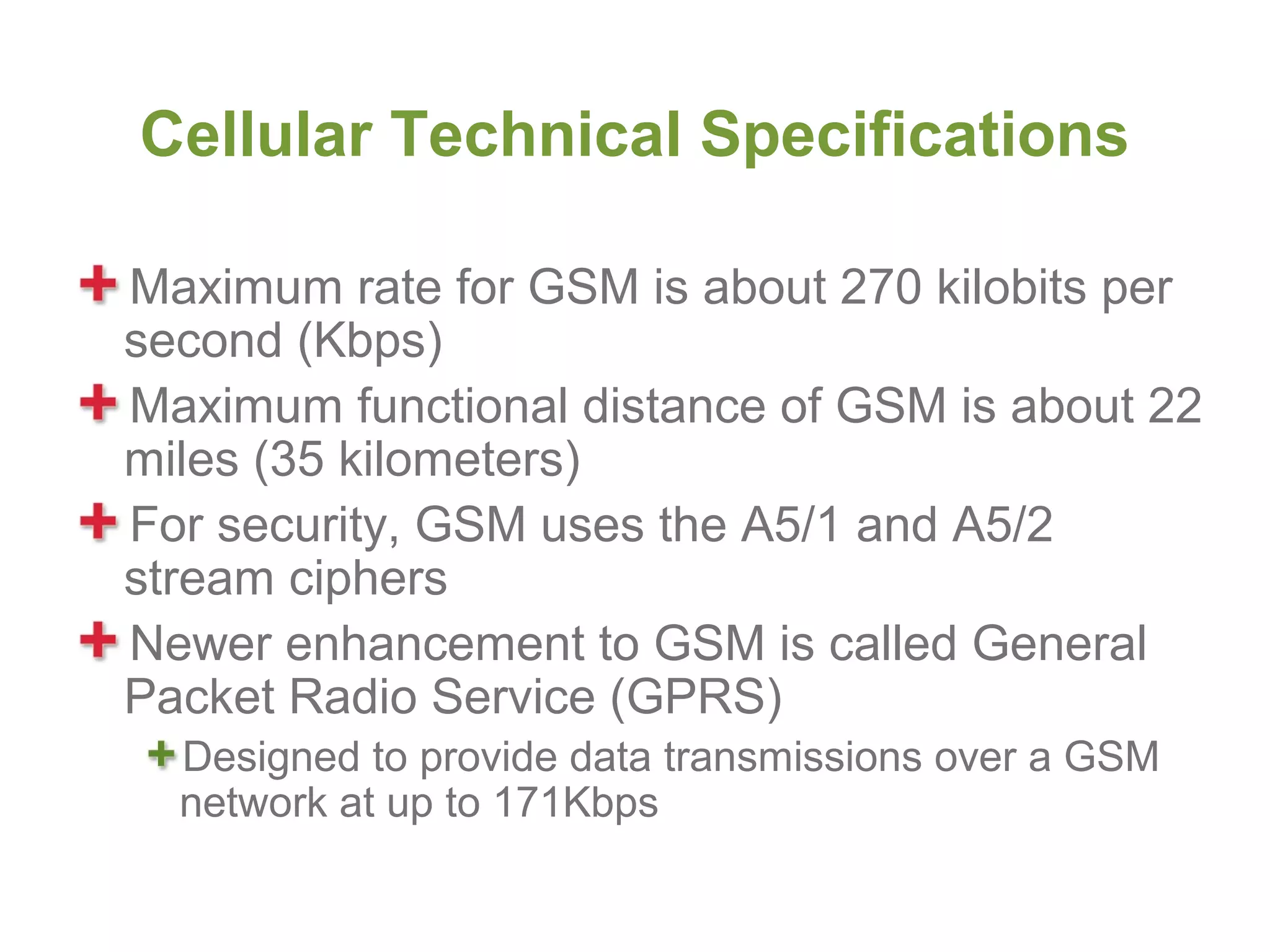 Cellular Technical Specifications

Maximum rate for GSM is about 270 kilobits per
second (Kbps)
Maximum functional distance of GSM is about 22
miles (35 kilometers)
For security, GSM uses the A5/1 and A5/2
stream ciphers
Newer enhancement to GSM is called General
Packet Radio Service (GPRS)
  Designed to provide data transmissions over a GSM
  network at up to 171Kbps
 