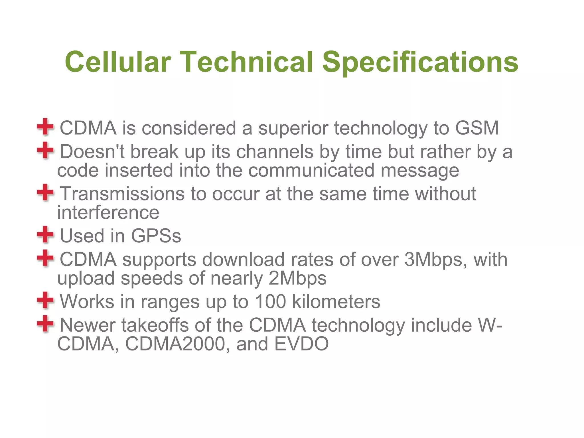 Cellular Technical Specifications

 CDMA is considered a superior technology to GSM
 Doesn't break up its channels by time but rather by a
code inserted into the communicated message
 Transmissions to occur at the same time without
interference
 Used in GPSs
 CDMA supports download rates of over 3Mbps, with
upload speeds of nearly 2Mbps
 Works in ranges up to 100 kilometers
 Newer takeoffs of the CDMA technology include W-
CDMA, CDMA2000, and EVDO
 