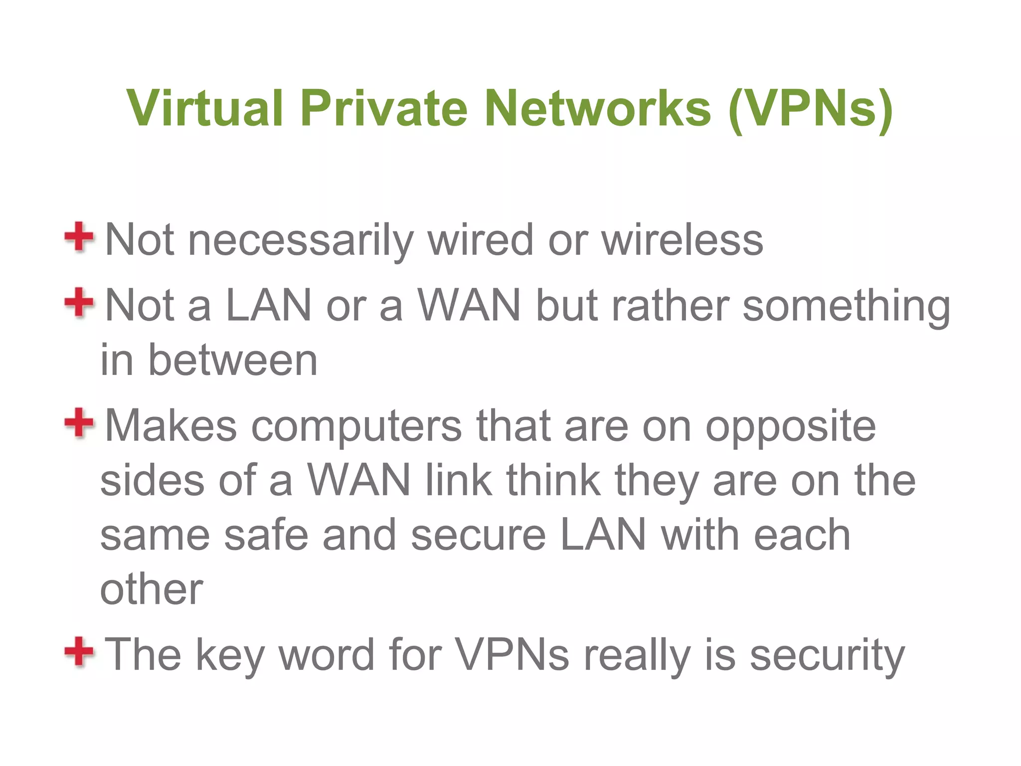 Virtual Private Networks (VPNs)

Not necessarily wired or wireless
Not a LAN or a WAN but rather something
in between
Makes computers that are on opposite
sides of a WAN link think they are on the
same safe and secure LAN with each
other
The key word for VPNs really is security
 