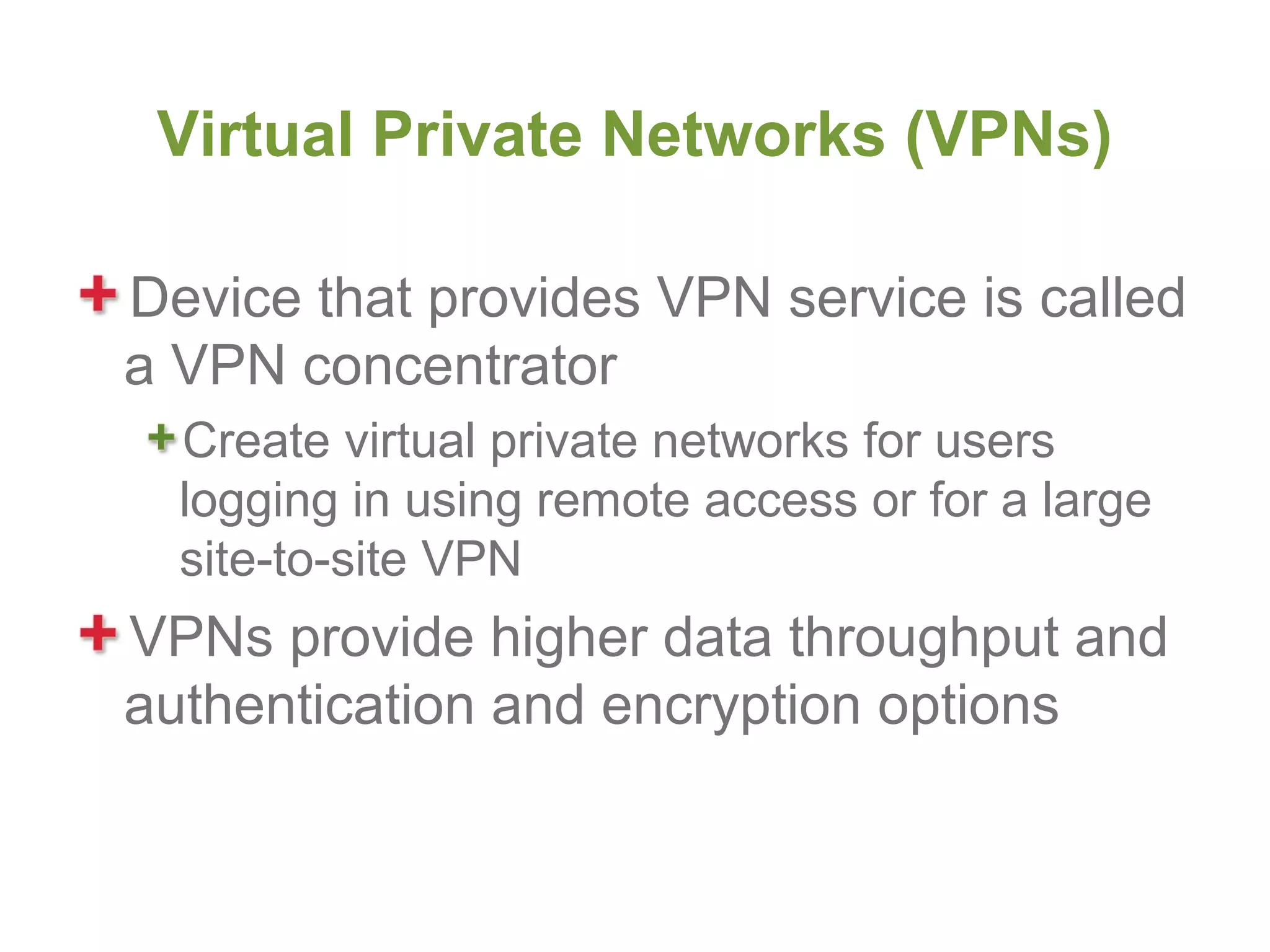 Virtual Private Networks (VPNs)

Device that provides VPN service is called
a VPN concentrator
  Create virtual private networks for users
  logging in using remote access or for a large
  site-to-site VPN
VPNs provide higher data throughput and
authentication and encryption options
 