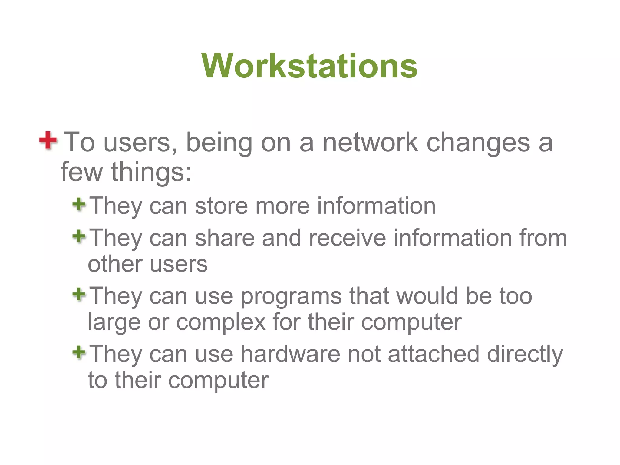 Workstations

To users, being on a network changes a
few things:
  They can store more information
  They can share and receive information from
  other users
  They can use programs that would be too
  large or complex for their computer
  They can use hardware not attached directly
  to their computer
 