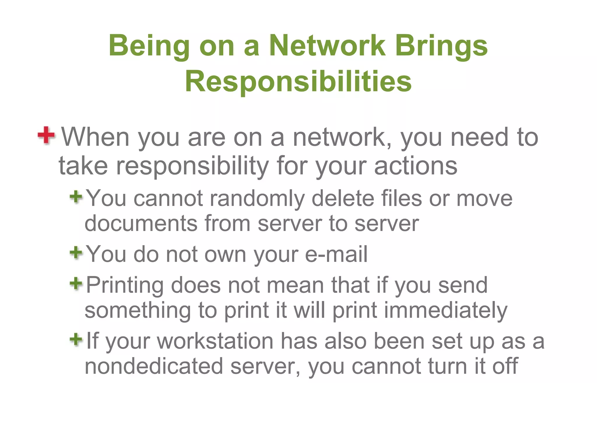 Being on a Network Brings
         Responsibilities
When you are on a network, you need to
take responsibility for your actions
  You cannot randomly delete files or move
  documents from server to server
  You do not own your e-mail
  Printing does not mean that if you send
  something to print it will print immediately
  If your workstation has also been set up as a
  nondedicated server, you cannot turn it off
 