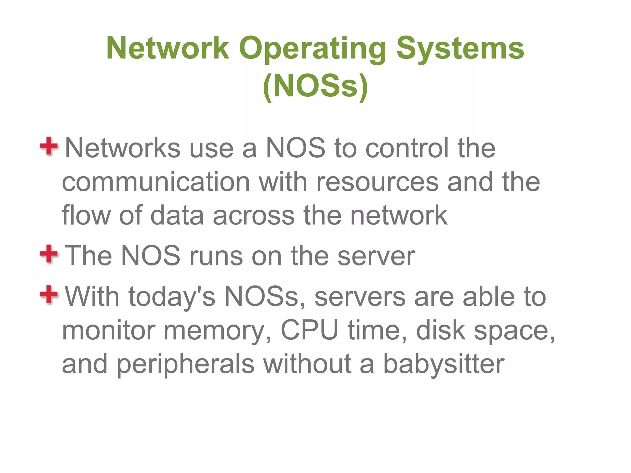 Network Operating Systems
            (NOSs)
Networks use a NOS to control the
communication with resources and the
flow of data across the network
The NOS runs on the server
With today's NOSs, servers are able to
monitor memory, CPU time, disk space,
and peripherals without a babysitter
 