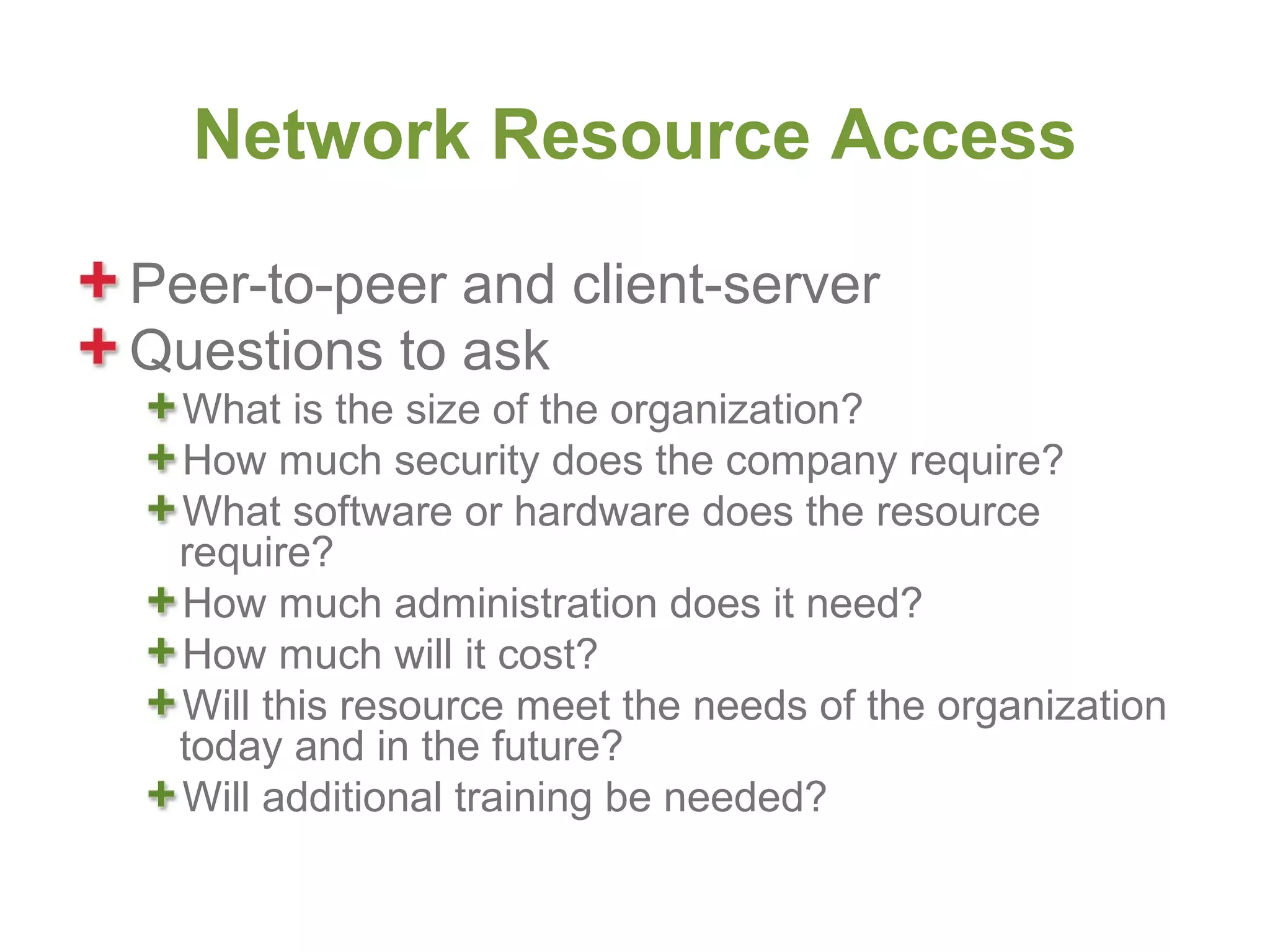 Network Resource Access

Peer-to-peer and client-server
Questions to ask
  What is the size of the organization?
  How much security does the company require?
  What software or hardware does the resource
  require?
  How much administration does it need?
  How much will it cost?
  Will this resource meet the needs of the organization
  today and in the future?
  Will additional training be needed?
 