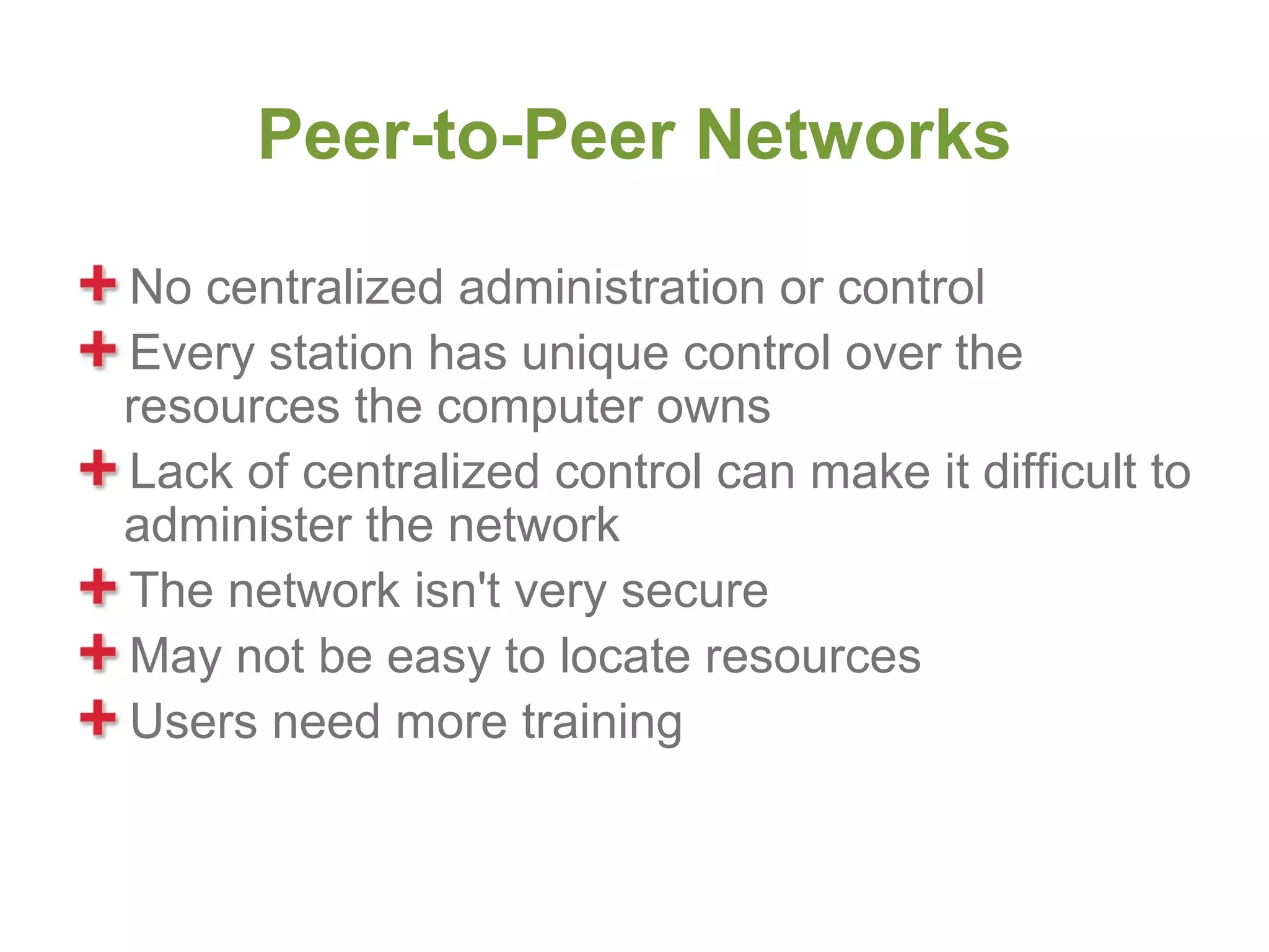 Peer-to-Peer Networks

No centralized administration or control
Every station has unique control over the
resources the computer owns
Lack of centralized control can make it difficult to
administer the network
The network isn't very secure
May not be easy to locate resources
Users need more training
 