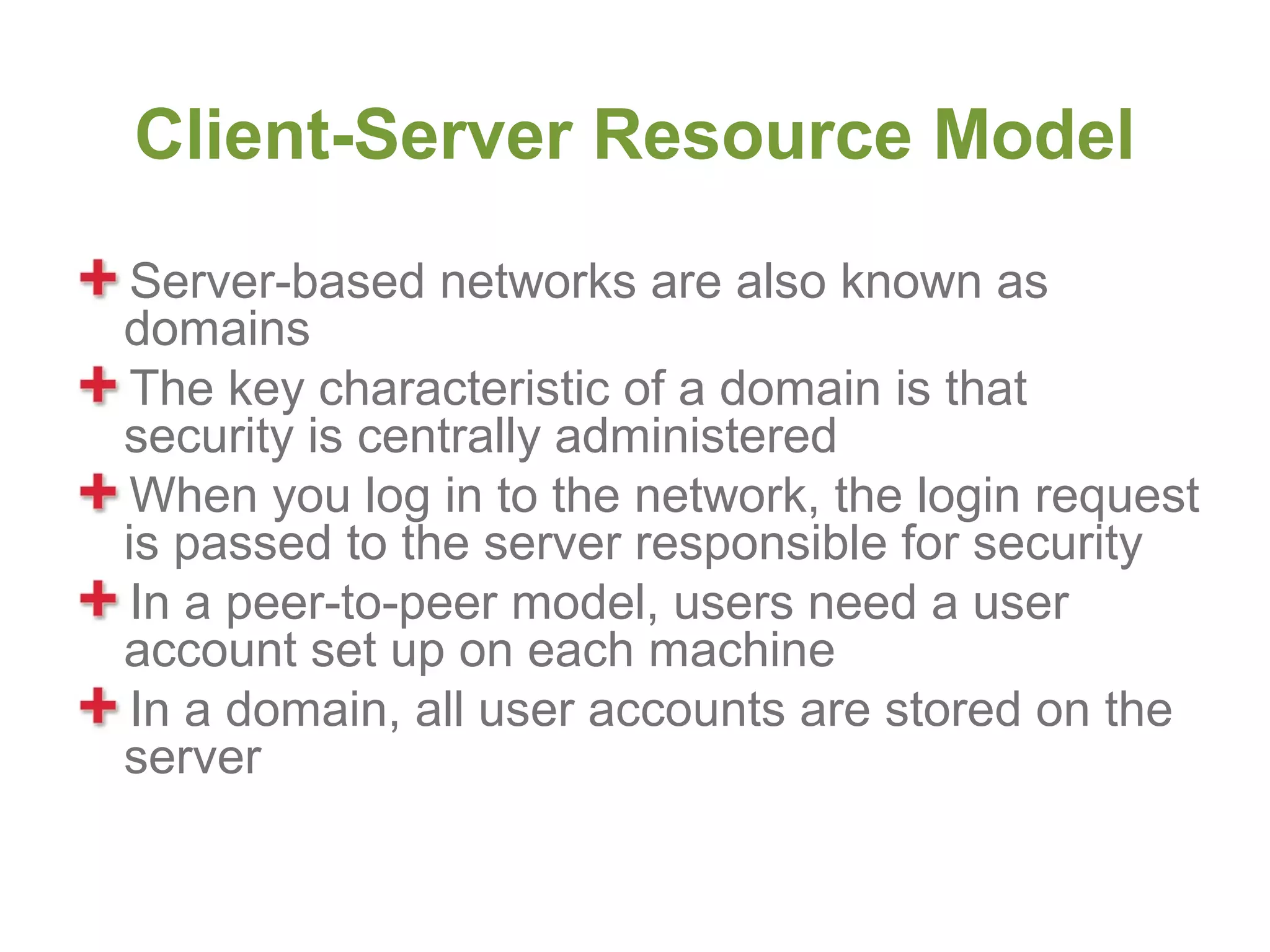Client-Server Resource Model
 Server-based networks are also known as
domains
 The key characteristic of a domain is that
security is centrally administered
 When you log in to the network, the login request
is passed to the server responsible for security
 In a peer-to-peer model, users need a user
account set up on each machine
 In a domain, all user accounts are stored on the
server
 