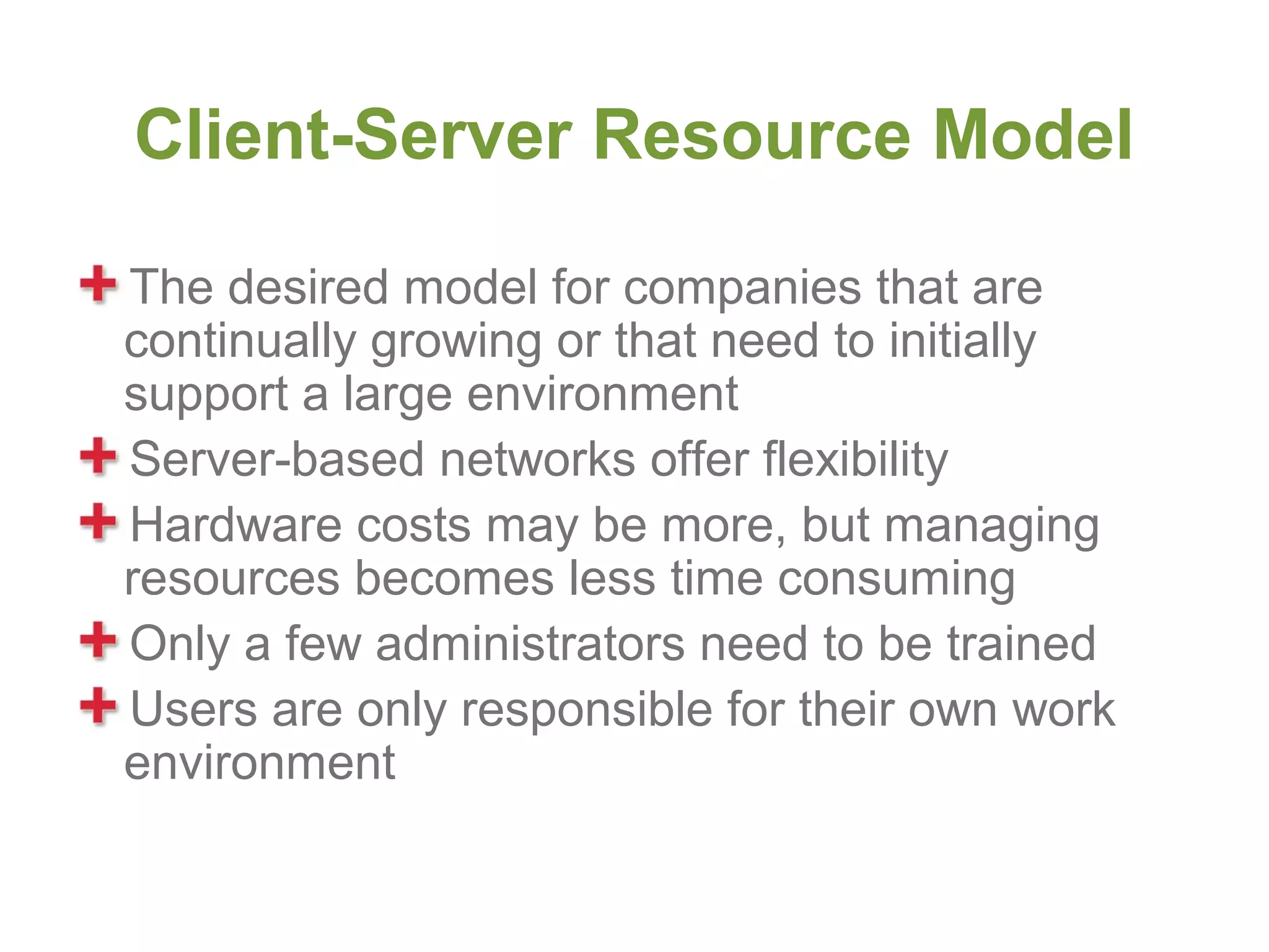 Client-Server Resource Model

The desired model for companies that are
continually growing or that need to initially
support a large environment
Server-based networks offer flexibility
Hardware costs may be more, but managing
resources becomes less time consuming
Only a few administrators need to be trained
Users are only responsible for their own work
environment
 