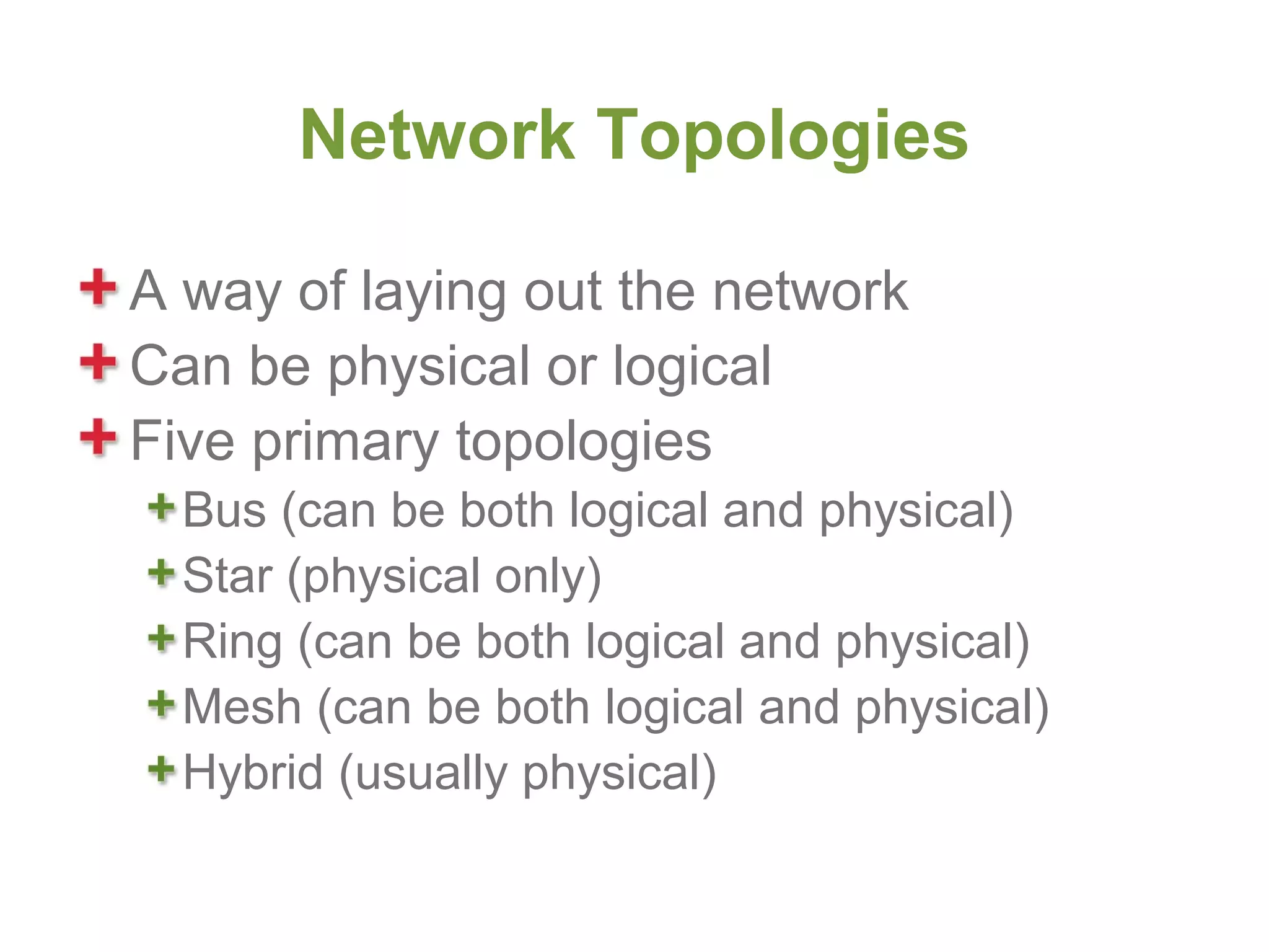 Network Topologies

A way of laying out the network
Can be physical or logical
Five primary topologies
  Bus (can be both logical and physical)
  Star (physical only)
  Ring (can be both logical and physical)
  Mesh (can be both logical and physical)
  Hybrid (usually physical)
 