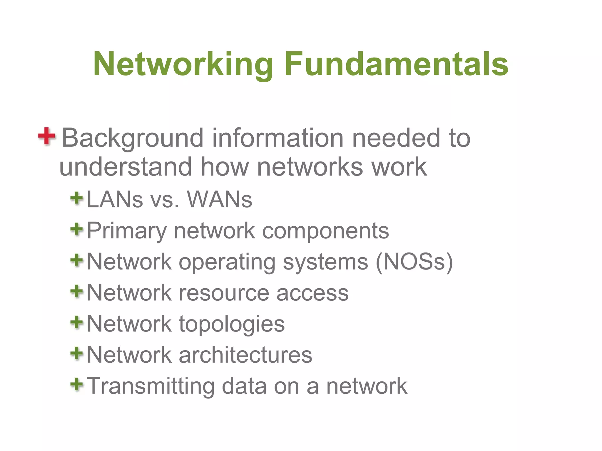 Networking Fundamentals

Background information needed to
understand how networks work
  LANs vs. WANs
  Primary network components
  Network operating systems (NOSs)
  Network resource access
  Network topologies
  Network architectures
  Transmitting data on a network
 