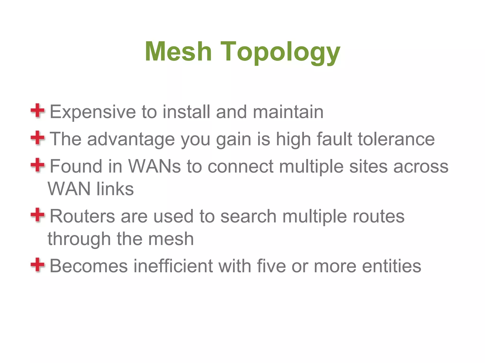 Mesh Topology

Expensive to install and maintain
The advantage you gain is high fault tolerance
Found in WANs to connect multiple sites across
WAN links
Routers are used to search multiple routes
through the mesh
Becomes inefficient with five or more entities
 