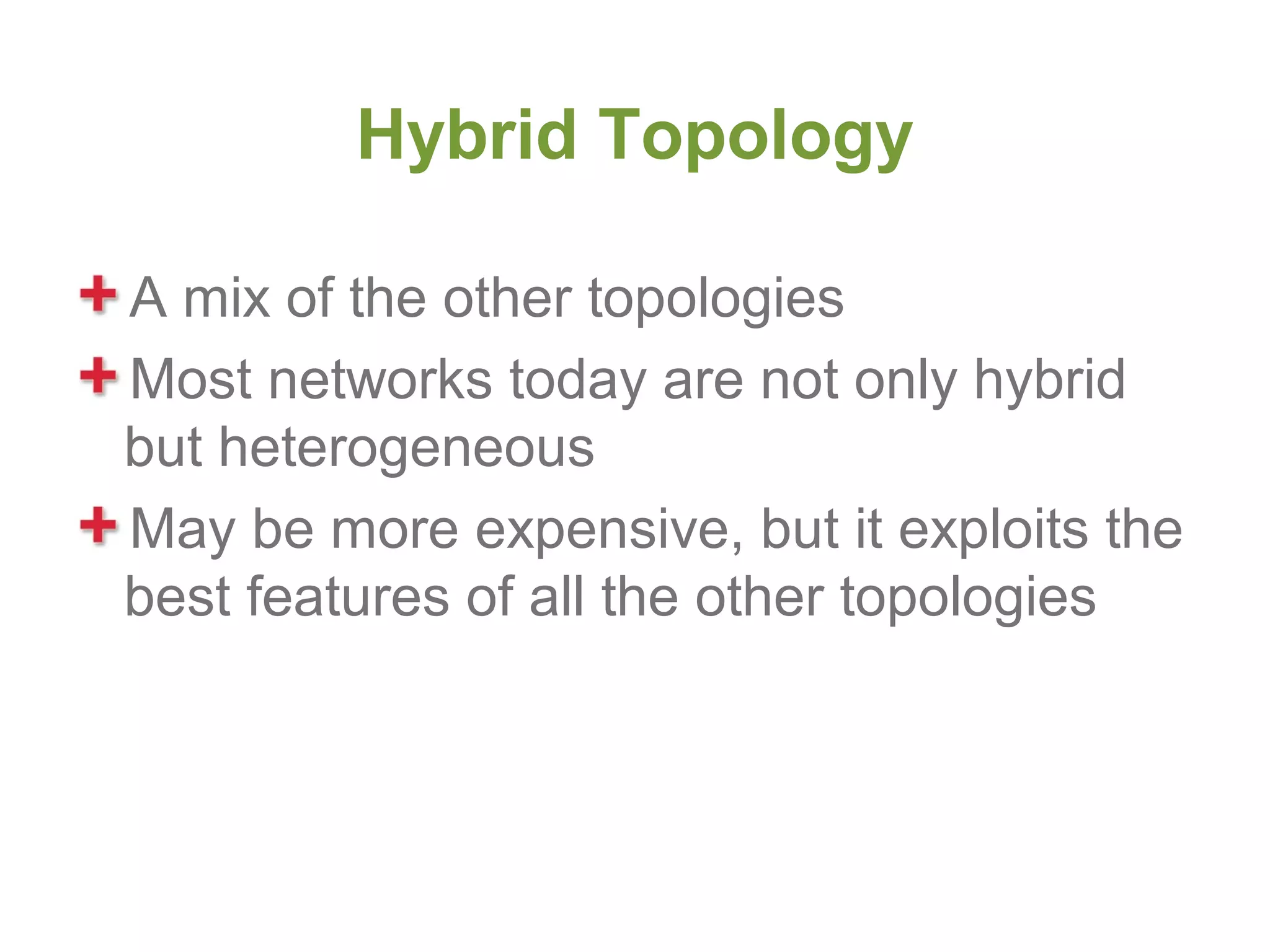 Hybrid Topology

A mix of the other topologies
Most networks today are not only hybrid
but heterogeneous
May be more expensive, but it exploits the
best features of all the other topologies
 