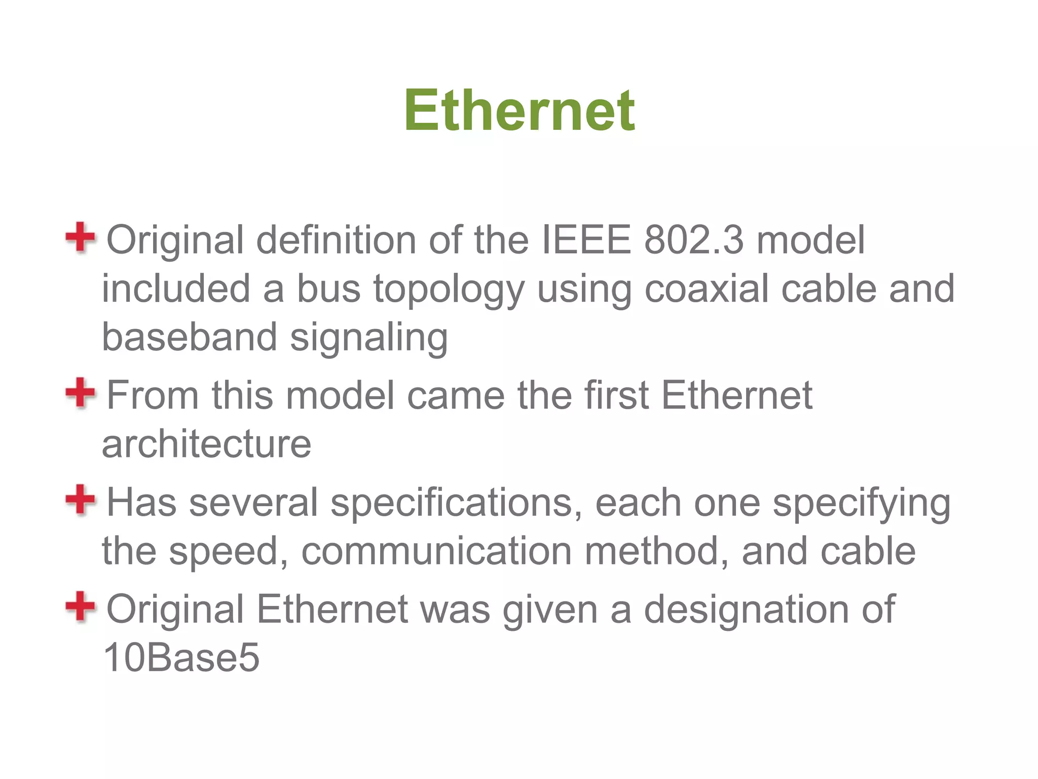 Ethernet

 Original definition of the IEEE 802.3 model
included a bus topology using coaxial cable and
baseband signaling
 From this model came the first Ethernet
architecture
 Has several specifications, each one specifying
the speed, communication method, and cable
 Original Ethernet was given a designation of
10Base5
 