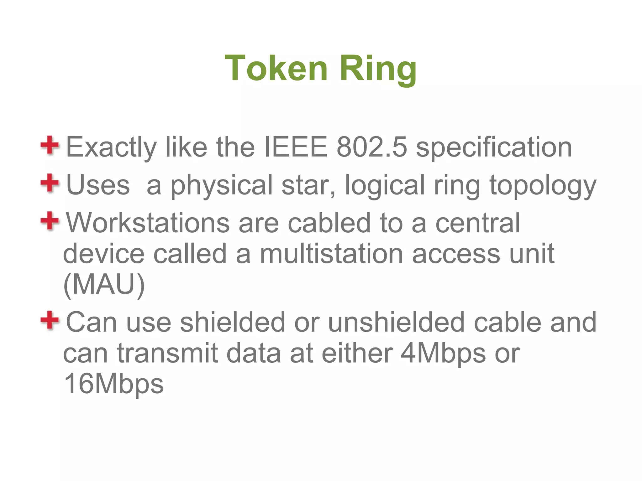 Token Ring

Exactly like the IEEE 802.5 specification
Uses a physical star, logical ring topology
Workstations are cabled to a central
device called a multistation access unit
(MAU)
Can use shielded or unshielded cable and
can transmit data at either 4Mbps or
16Mbps
 