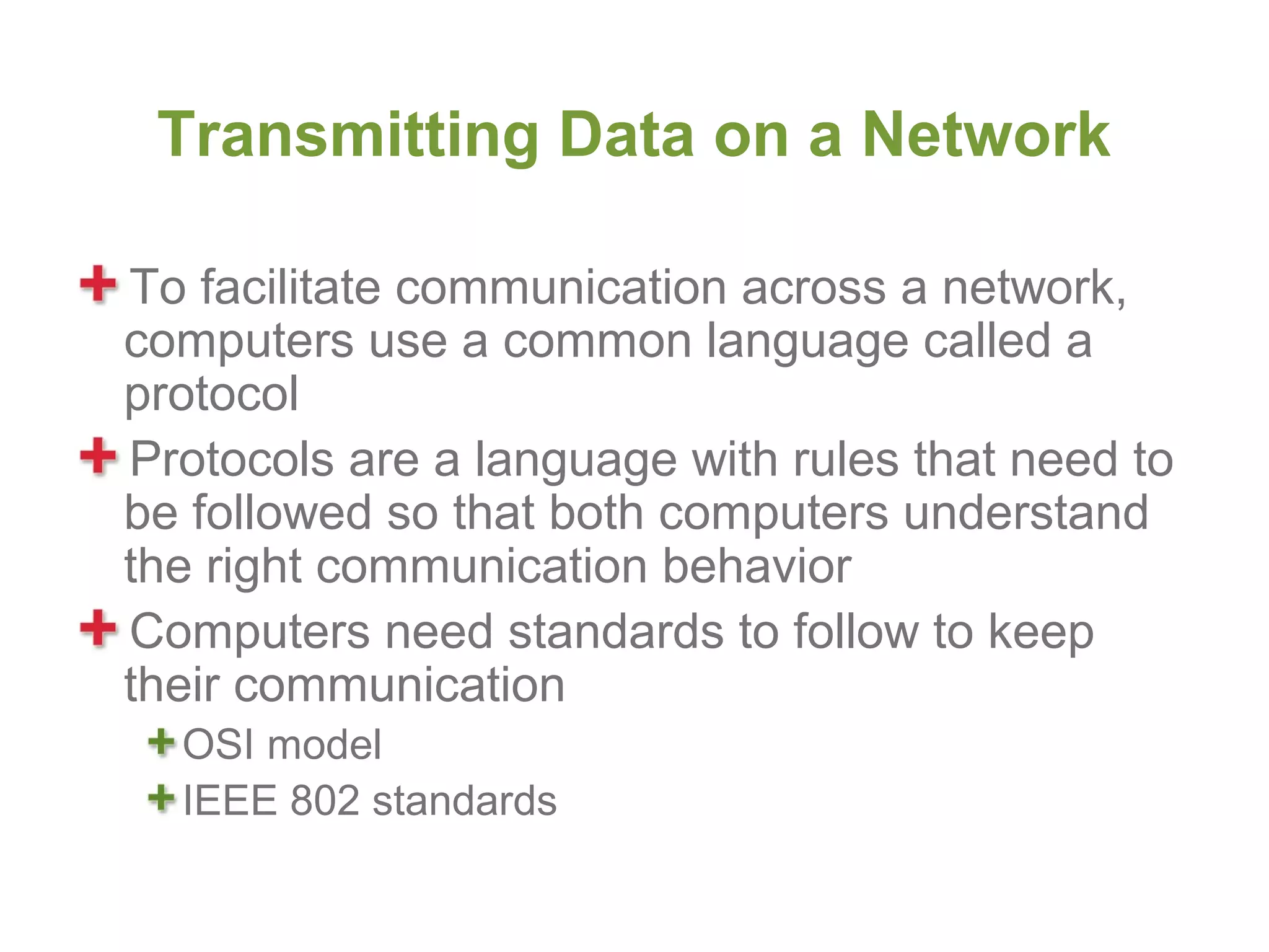 Transmitting Data on a Network

To facilitate communication across a network,
computers use a common language called a
protocol
Protocols are a language with rules that need to
be followed so that both computers understand
the right communication behavior
Computers need standards to follow to keep
their communication
  OSI model
  IEEE 802 standards
 