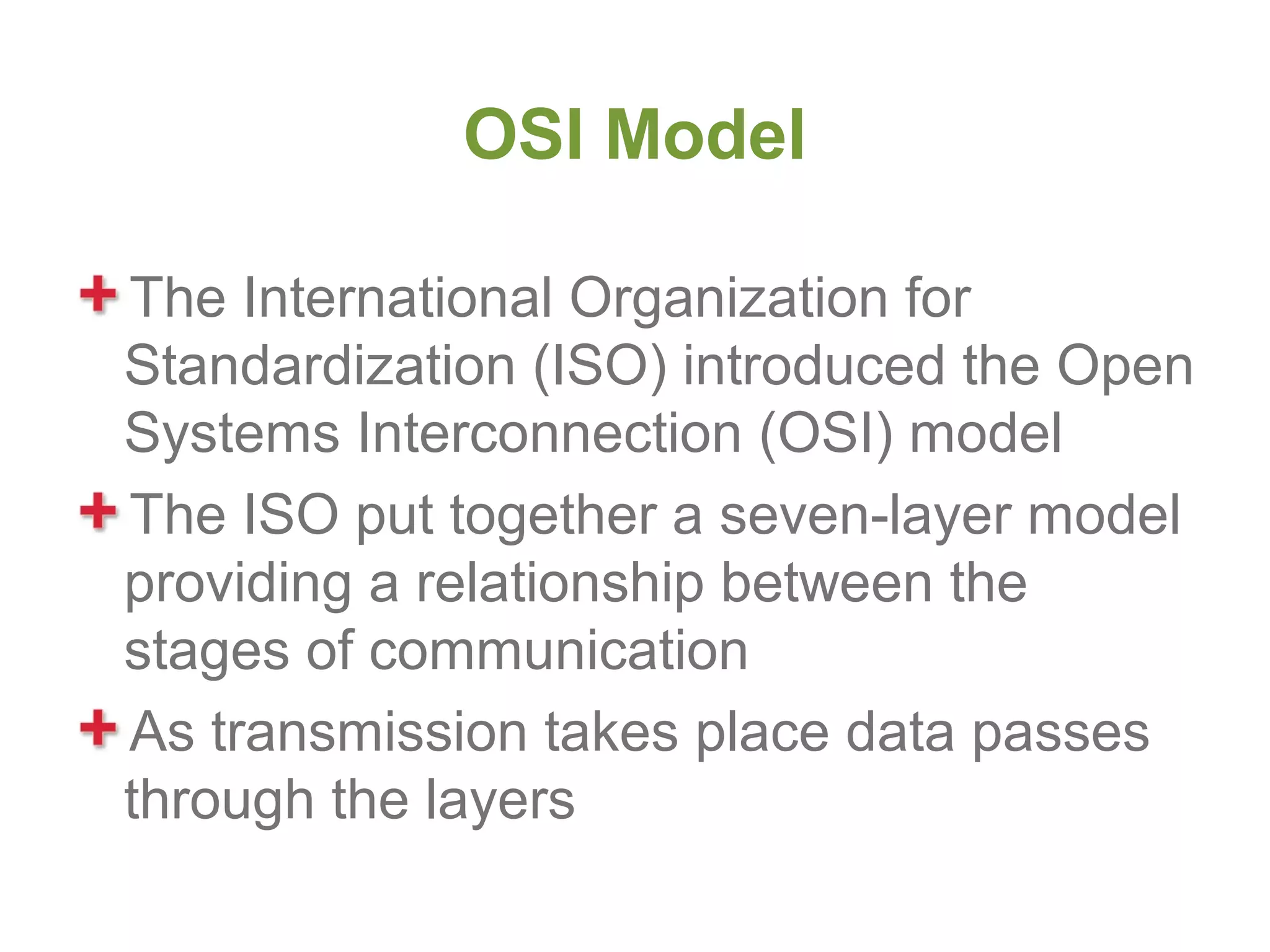 OSI Model

The International Organization for
Standardization (ISO) introduced the Open
Systems Interconnection (OSI) model
The ISO put together a seven-layer model
providing a relationship between the
stages of communication
As transmission takes place data passes
through the layers
 