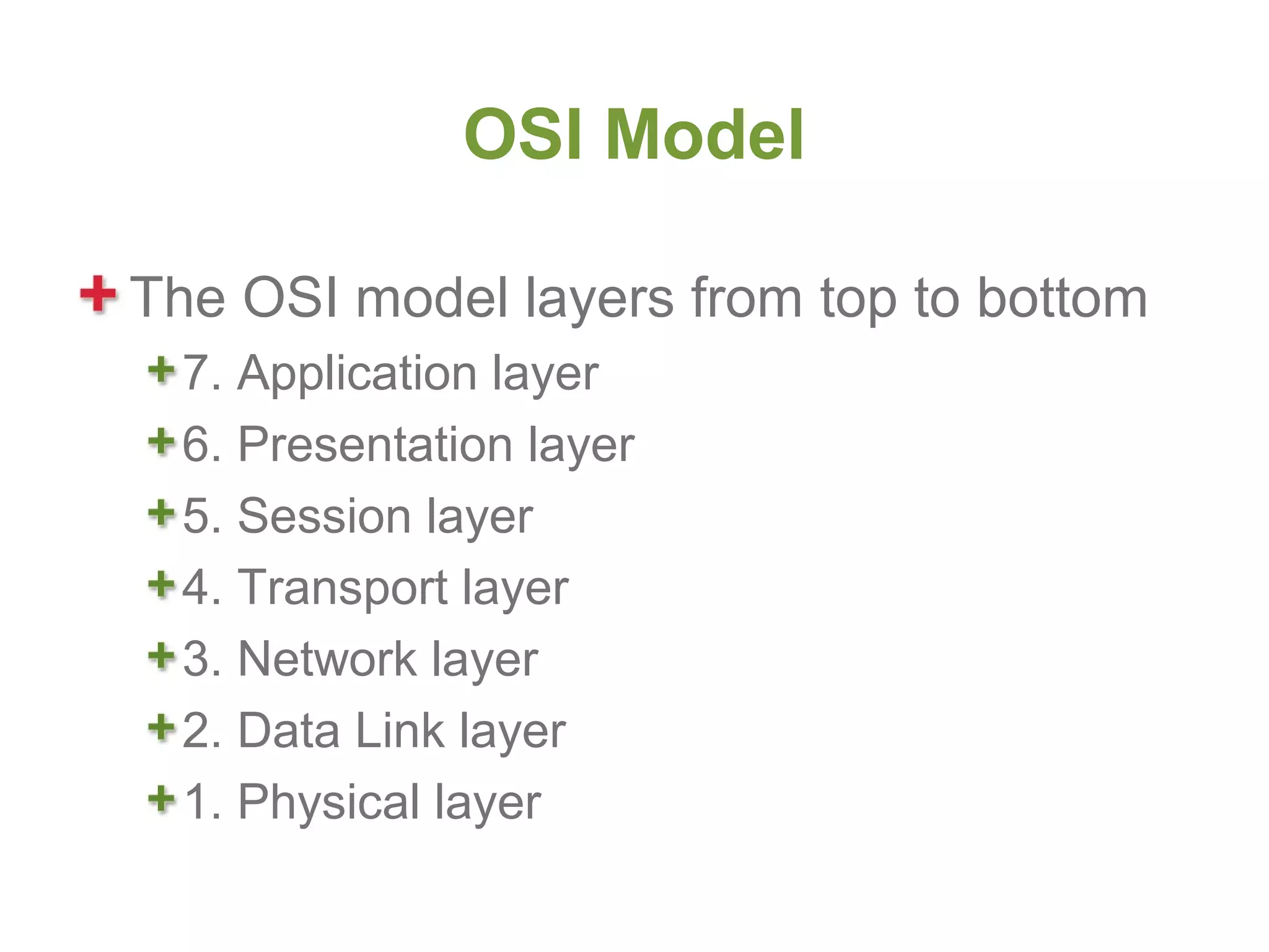 OSI Model

The OSI model layers from top to bottom
  7. Application layer
  6. Presentation layer
  5. Session layer
  4. Transport layer
  3. Network layer
  2. Data Link layer
  1. Physical layer
 
