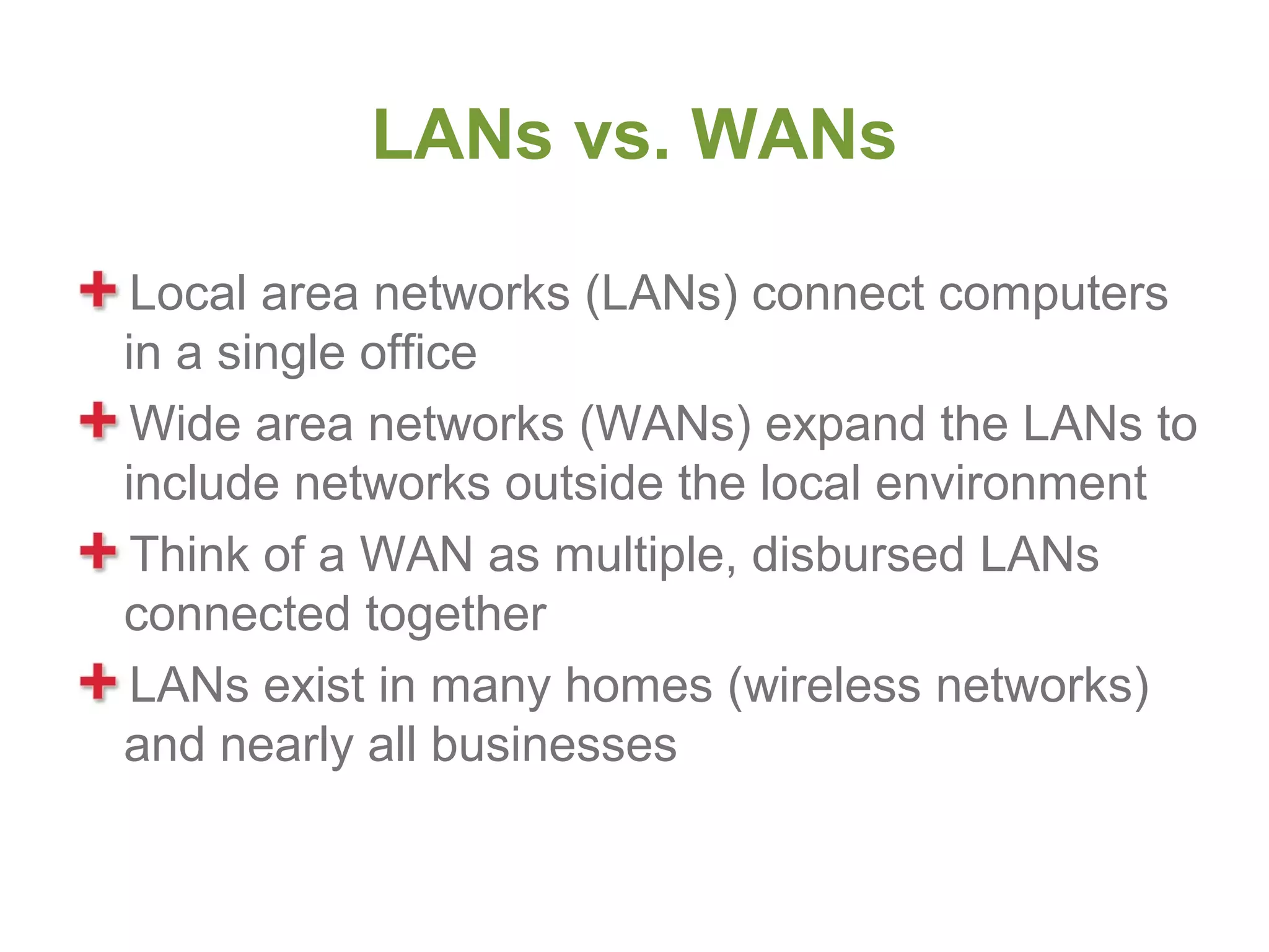 LANs vs. WANs

 Local area networks (LANs) connect computers
in a single office
 Wide area networks (WANs) expand the LANs to
include networks outside the local environment
 Think of a WAN as multiple, disbursed LANs
connected together
 LANs exist in many homes (wireless networks)
and nearly all businesses
 