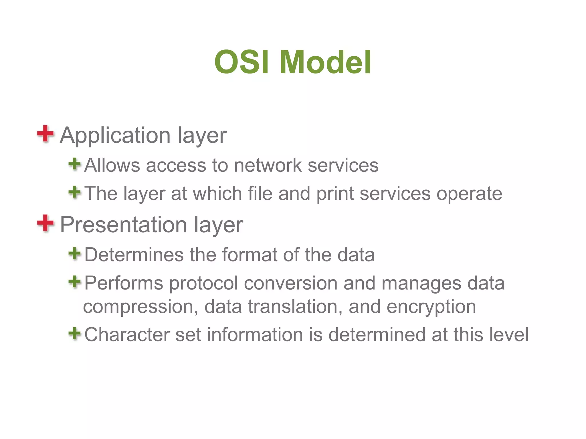 OSI Model

Application layer
  Allows access to network services
  The layer at which file and print services operate
Presentation layer
  Determines the format of the data
  Performs protocol conversion and manages data
  compression, data translation, and encryption
  Character set information is determined at this level
 