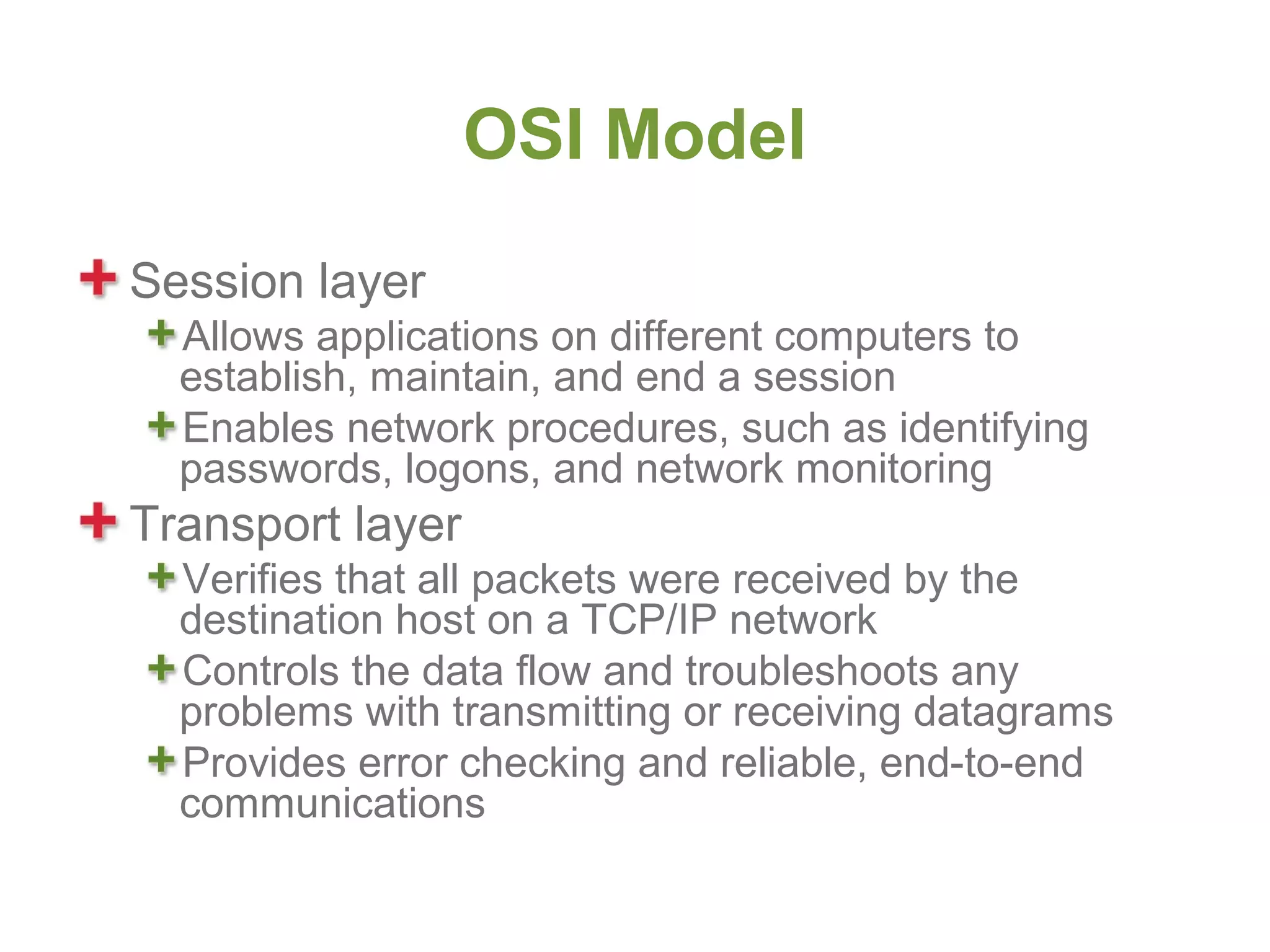 OSI Model
Session layer
  Allows applications on different computers to
  establish, maintain, and end a session
  Enables network procedures, such as identifying
  passwords, logons, and network monitoring
Transport layer
  Verifies that all packets were received by the
  destination host on a TCP/IP network
  Controls the data flow and troubleshoots any
  problems with transmitting or receiving datagrams
  Provides error checking and reliable, end-to-end
  communications
 