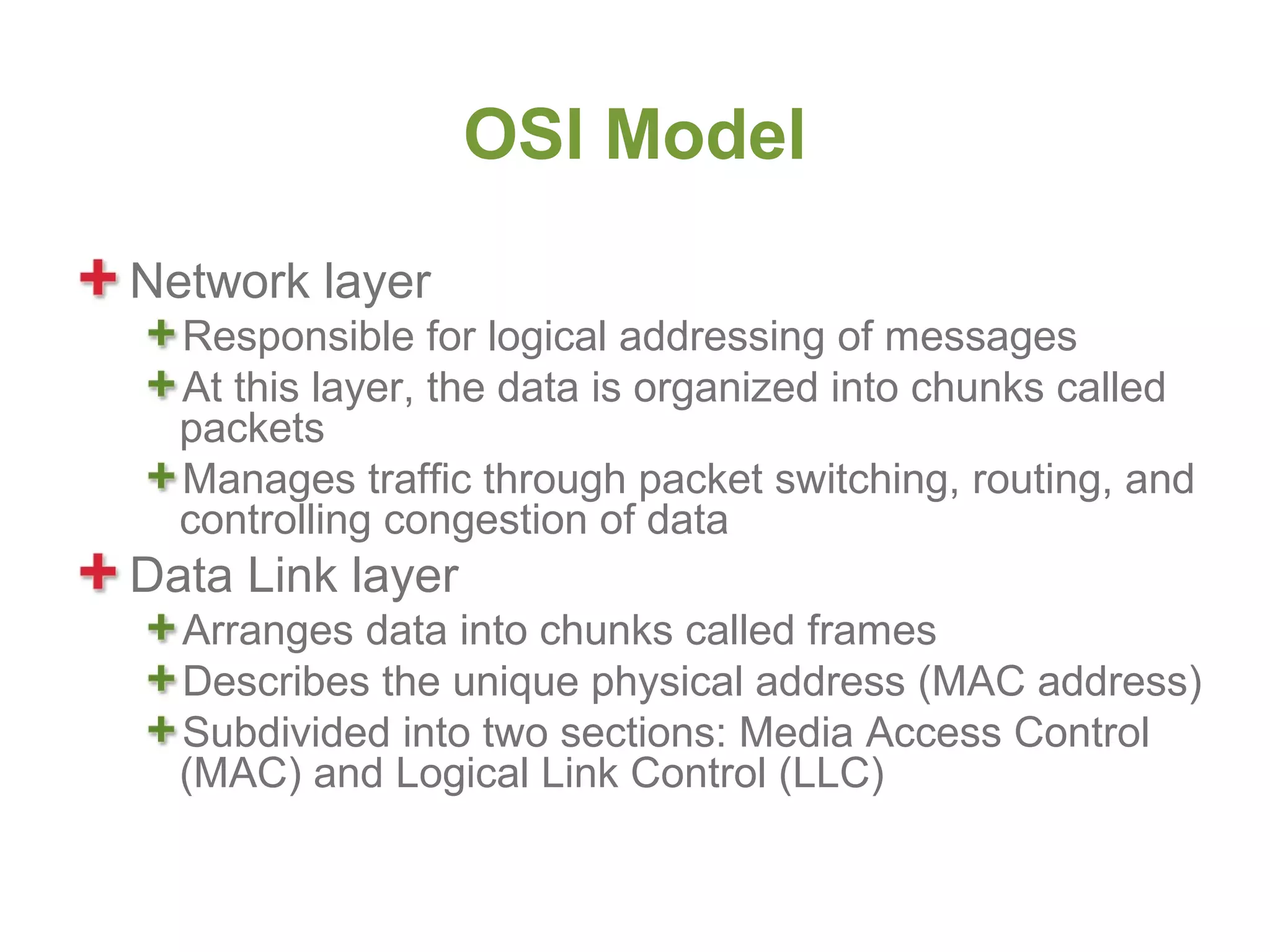 OSI Model
Network layer
  Responsible for logical addressing of messages
  At this layer, the data is organized into chunks called
  packets
  Manages traffic through packet switching, routing, and
  controlling congestion of data
Data Link layer
  Arranges data into chunks called frames
  Describes the unique physical address (MAC address)
  Subdivided into two sections: Media Access Control
  (MAC) and Logical Link Control (LLC)
 