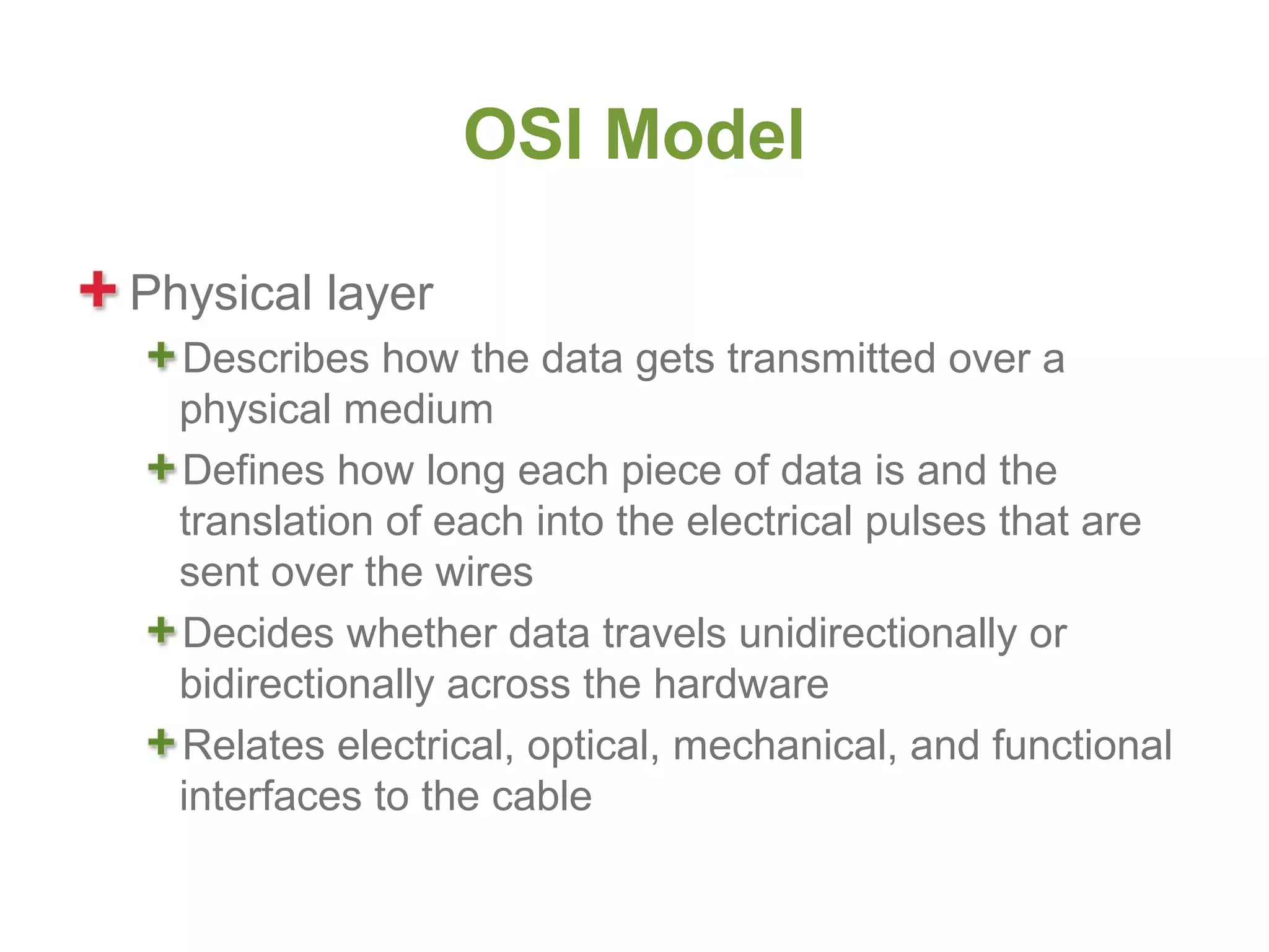 OSI Model

Physical layer
  Describes how the data gets transmitted over a
  physical medium
  Defines how long each piece of data is and the
  translation of each into the electrical pulses that are
  sent over the wires
  Decides whether data travels unidirectionally or
  bidirectionally across the hardware
  Relates electrical, optical, mechanical, and functional
  interfaces to the cable
 