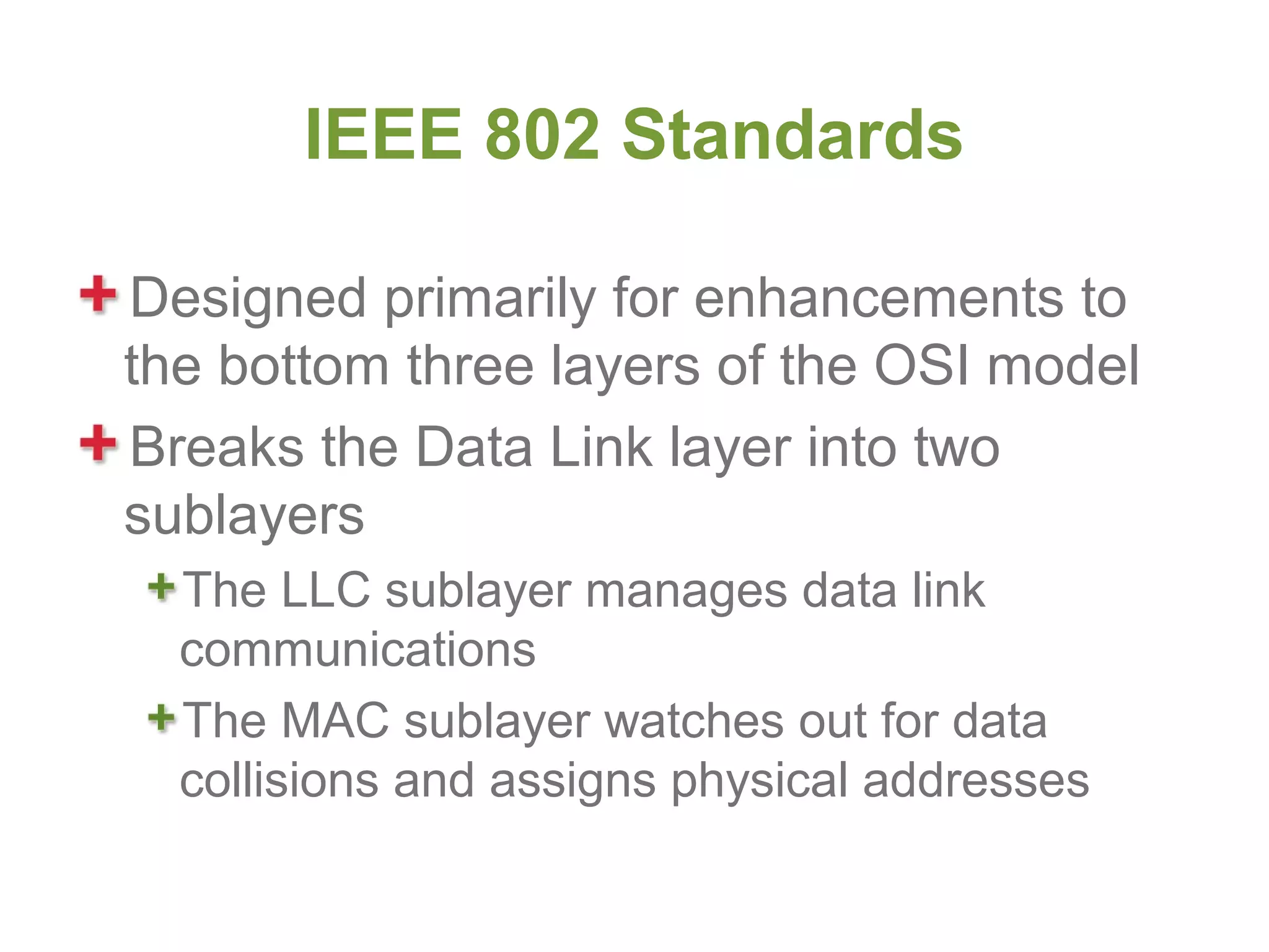 IEEE 802 Standards

Designed primarily for enhancements to
the bottom three layers of the OSI model
Breaks the Data Link layer into two
sublayers
  The LLC sublayer manages data link
  communications
  The MAC sublayer watches out for data
  collisions and assigns physical addresses
 